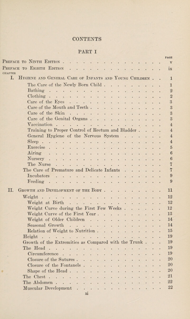 CONTENTS PART I PAGE Preface to Ninth Edition . . v Preface to Eighth Edition.ix CHAPTER I. Hygiene and General Care of Infants and Young Children . . 1 The Care of the Newly Born Child. 1 Bathing. 2 Clothing .. 2 Care of the Eyes. 3 . Care of the Mouth and Teeth ........... 3 Care of the Skin. 3 Care of the Genital Organs.. . 3 Vaccination. 4 Training to Proper Control of Bectum and Bladder .... 4 General Hygiene of the Nervous System. 4 Sleep. 4 Exercise. 5 Airing. 6 Nursery. 6 The Nurse. 7 The Care of Premature and Delicate Infants. 7 Incubators .. 9 Feeding. 9 II. Growth and Development of the Body.11 W eight.12 Weight at Birth ..12 Weight Curve during the First Few Weeks.12 Weight Curve of the First Year.13 Weight of Older Children.14 Seasonal Growth.14 Relation of Weight to Nutrition.15 Height.19 Growth of the Extremities as Compared with the Trunk ... 19 The Head.19 Circumference . 19 Closure of the Sutures.20 Closure of the Fontanels.20 Shape of the Head.20 The Chest.21 The Abdomen.22 Muscular Development. 22