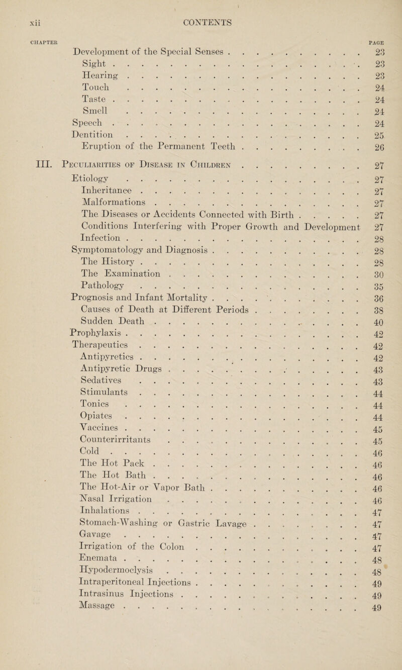 CHAPTER Periods Development of the Special Senses Sight . Hearing Touch Taste . Smell Speech . Dentition Eruption of the Permanent Teeth III. Peculiarities of Disease in Children Etiology. Inheritance. Malformations. The. Diseases or Accidents Connected with Birth Conditions Interfering with Proper Growth anc Infection ...... Symptomatology and Diagnosis The History ..... The Examination . Pathology. Prognosis and Infant Mortality Causes of Death at Different Sudden Death . Prophylaxis . Therapeutics Antipyretics . Antipyretic Drugs Sedatives Stimulants Tonics Opiates Vaccines . Counterirritants Cold .... The Hot Pack . The Hot Bath .... The Hot-Air or Vapor Bath INasal Irrigation Inhalations. Stomach-Washing or Gastric Gavage. Irrigation of the Colon . Enemata. Hypodermoclysis Intraperitoneal Injections . Intrasinus Injections . Massage. Lavage D velopment PAGE 23 23 23 24 24 24 24 25 26 27 27 27 27 27 27 28 28 28 30 35 36 38 40 42 42 42 43 43 44 44 44 45 45 46 46 46 46 46 47 47 47 47 48 48 49 49 49