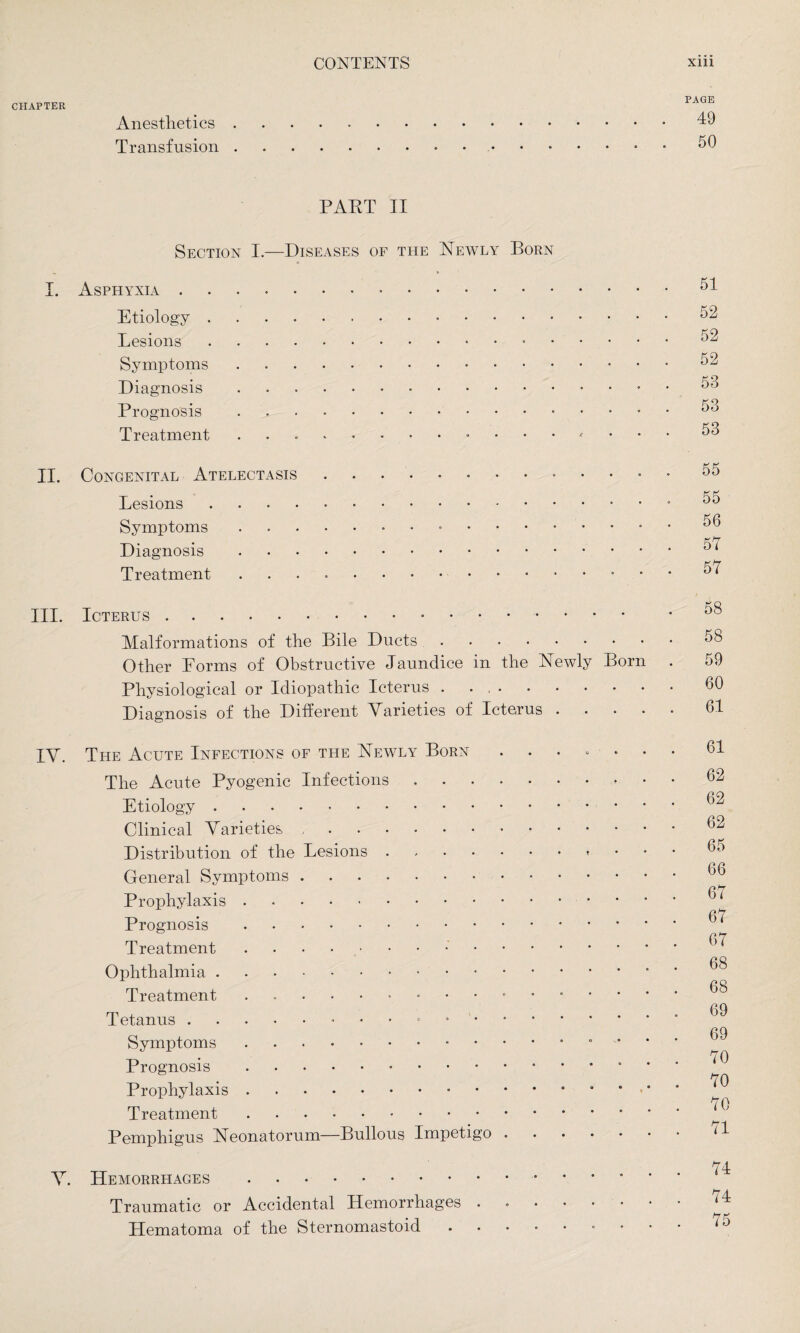 CHAPTER Anesthetics Transfusion PAGE 49 50 PART II Section I.—Diseases of the Newly Born I. Asphyxia. Etiology... Lesions.. Symptoms. Diagnosis. Prognosis.. Treatment II. Congenital Atelectasis.. Lesions. Symptoms... Diagnosis. Treatment ..• III. Icterus... Malformations of the Bile Ducts. Other Forms of Obstructive Jaundice in the Newly Born Physiological or Idiopathic Icterus . . ,. Diagnosis of the Different Varieties of Icterus . IV. The Acute Infections of the Newly Born ••••■* The Acute Pyogenic Infections. Etiology. Clinical Varieties. Distribution of the Lesions. General Symptoms. Prophylaxis. Prognosis. Treatment . Ophthalmia. Treatment.. Tetanus... Symptoms ... Prognosis. Prophylaxis.••••*•• Treatment. Pemphigus Neonatorum—Bullous Impetigo ..... V. Hemorrhages . Traumatic or Accidental Hemorrhages ...... Hematoma of the Sternomastoid.° 51 52 52 52 53 53 53 55 55 56 57 57 58 58 59 60 61 61 62 62 62 65 66 67 67 67 68 68 69 69 70 70 70 71 74 74 75