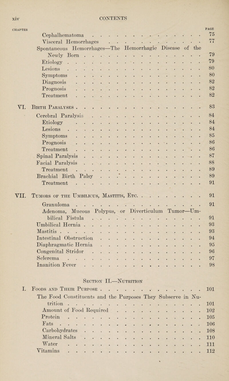 CHAPTER PAGE Cephalhematoma ..75 Visceral Hemorrhages. 77 Spontaneous Hemorrhages—The Hemorrhagic Disease of the Newly Born.79 Etiology. 79 Lesions. 80 Symptoms .. 80 Diagnosis.82 Prognosis.82 Treatment.82 VI. Birth Paralyses. 83 Cerebral Paralysis.84 Etiology .84 Lesions ..84 Symptoms. 85 Prognosis .. 86 Treatment. 86 Spinal Paralysis ..87 Facial Paralysis .. 88 Treatment . 89 Brachial Birth Palsy.89 Treatment.91 VII. Tumors of the Umbilicus, Mastitis, Etc.91 Granuloma.91 Adenoma, Mucous Polypus, or Diverticulum Tumor—Um¬ bilical Fistula.91 Umbilical Hernia.93 Mastitis.93 Intestinal Obstruction.94 Diaphragmatic Hernia.95 Congenital Stridor ..96 Sclerema.97 Inanition Fever...98 Section II.—Nutrition I. Foods and Their Purpose. 101 The Food Constituents and the Purposes They Subserve in Nu¬ trition .101 Amount of Food Bequired.102 Protein. 105 I atb .......eg....... » c 106 Carbohydrates.108 Mineral Salts.110 Water.Ill Vitamins.112