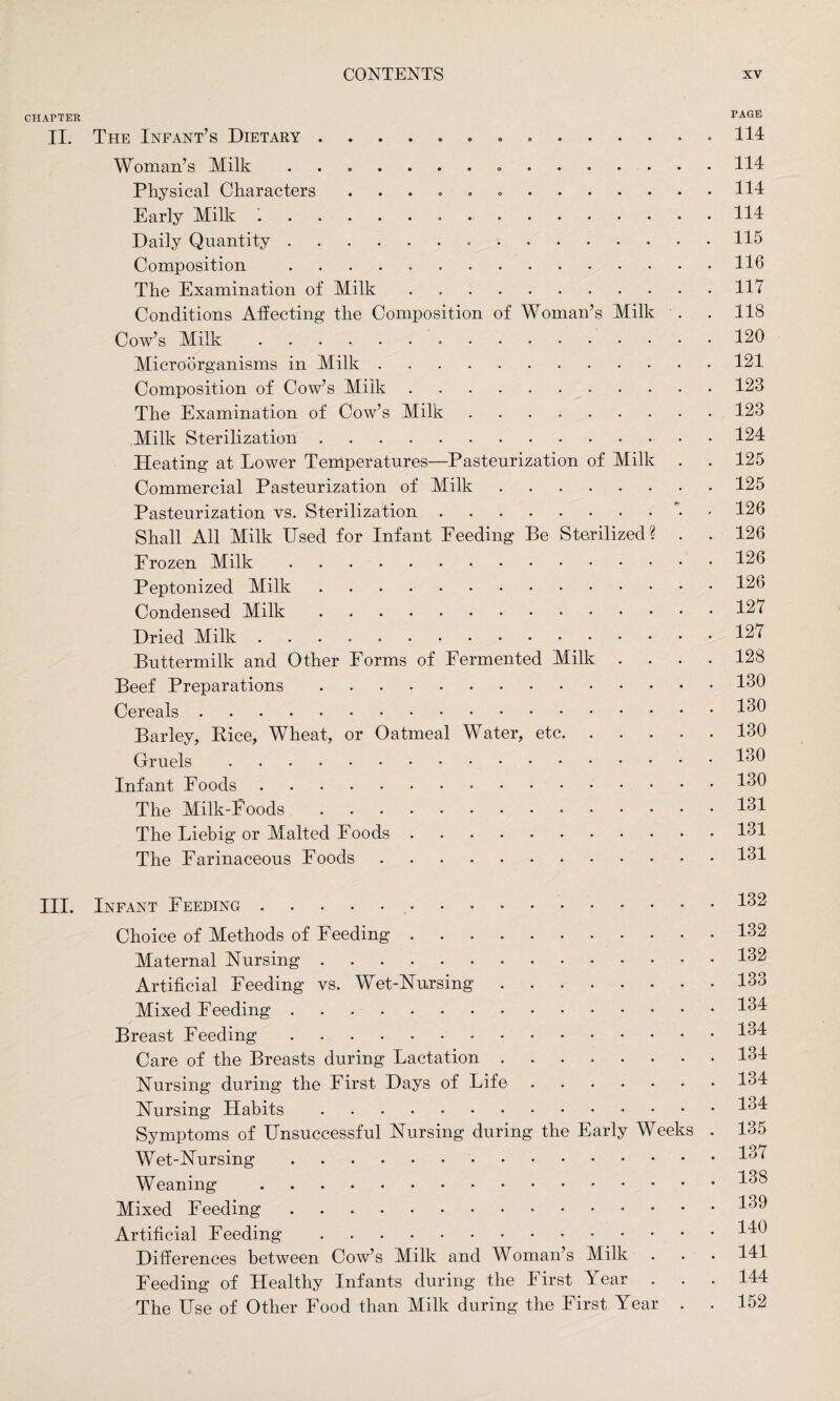 CHAPTER PAGE II. The Infant’s Dietary. 114 Woman’s Milk .........114 Physical Characters ..114 Early Milk .. 114 Daily Quantity. 115 Composition .116 The Examination of Milk.Ill Conditions Affecting the Composition of Woman’s Milk . . 118 Cow’s Milk. 120 Microorganisms in Milk.121 Composition of Cow’s Milk.123 The Examination of Cow’s Milk.123 Milk Sterilization.124 Heating at Lower Temperatures—Pasteurization of Milk . . 125 Commercial Pasteurization of Milk.125 Pasteurization vs. Sterilization.7 126 Shall All Milk Used for Infant Feeding Be Sterilized? . . 126 Frozen Milk.126 Peptonized Milk.126 Condensed Milk.. 121 Dried Milk.121 Buttermilk and Other Forms of Fermented Milk .... 128 Beef Preparations.160 Cereals.460 Barley, Rice, Wheat, or Oatmeal Water, etc.130 Gruels.4o0 Infant Foods.430 The Milk-Foods. 431 The Liebig or Malted Foods.161 The Farinaceous Foods.161 III. Infant Feeding.162 Choice of Methods of Feeding.132 Maternal Nursing.162 Artificial Feeding vs. Wet-Nursing.133 Mixed Feeding.164 Breast Feeding.164 Care of the Breasts during Lactation.164 Nursing during the First Days of Life.164 Nursing Habits.4^4 Symptoms of Unsuccessful Nursing during the Early Weeks . 135 Wet-Nursing.437 Weaning .438 Mixed Feeding.-.439 Artificial Feeding.440 Differences between Cow’s Milk and Woman’s Milk . . . 141 Feeding of Healthy Infants during the I irst Year . . . 144 The Use of Other Food than Milk during the First Year . . 152