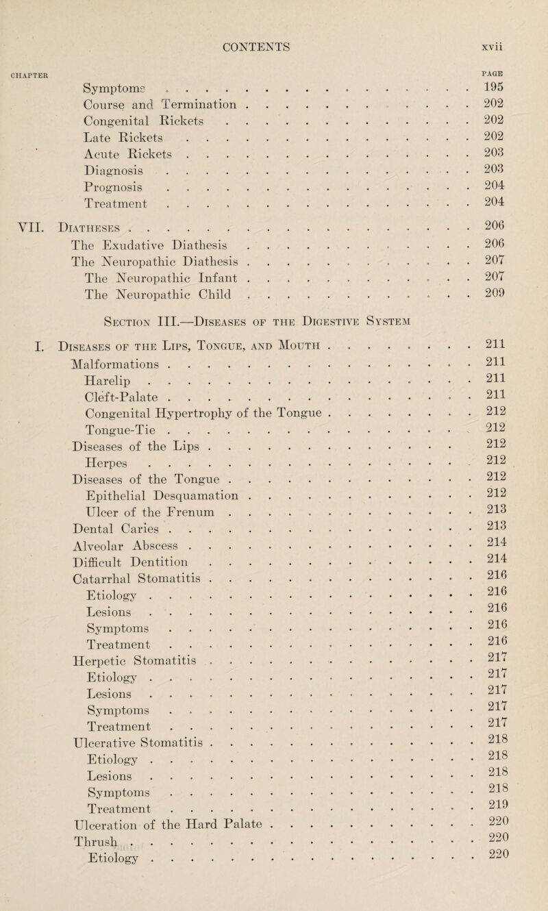 CHAPTER PAGE Symptoms ......... 195 Course and Termination.. 202 Congenital Rickets.202 Late Rickets. 202 Acute Rickets.203 Diagnosis.203 Prognosis.204 Treatment.204 VII. Diatheses.... 206 The Exudative Diathesis.. 206 The Neuropathic Diathesis.. 207 The Neuropathic Infant . . . . . ...... 207 The Neuropathic Child. 209 Section III.—Diseases of the Digestive System I. Diseases of the Lips, Tongue, and Mouth ........ 211 Malformations ... 211 Harelip.. 211 Cleft-Palate.. . 211 Congenital Hypertrophy of the Tongue.. 212 Tongue-Tie . ... 212 Diseases of the Lips. 212 Herpes.- 212 Diseases of the Tongue.. 212 Epithelial Desquamation.212 Ulcer of the Frenum 213 Dental Caries.. 213 Alveolar Abscess.214 Difficult Dentition ..•.214 Catarrhal Stomatitis.216 Etiology.. 216 Lesions.216 Symptoms.216 Treatment ..216 Herpetic Stomatitis .. • 217 Etiology ... 21 < Lesions . . . ... 217 Symptoms ... 217 Treatment ... 21 ^ Ulcerative Stomatitis...218 Etiology ... 218 Lesions ..218 Symptoms.218 Treatment.. 219 Ulceration of the Hard Palate.» 220 Thrush.. 220 Etiology.. 220