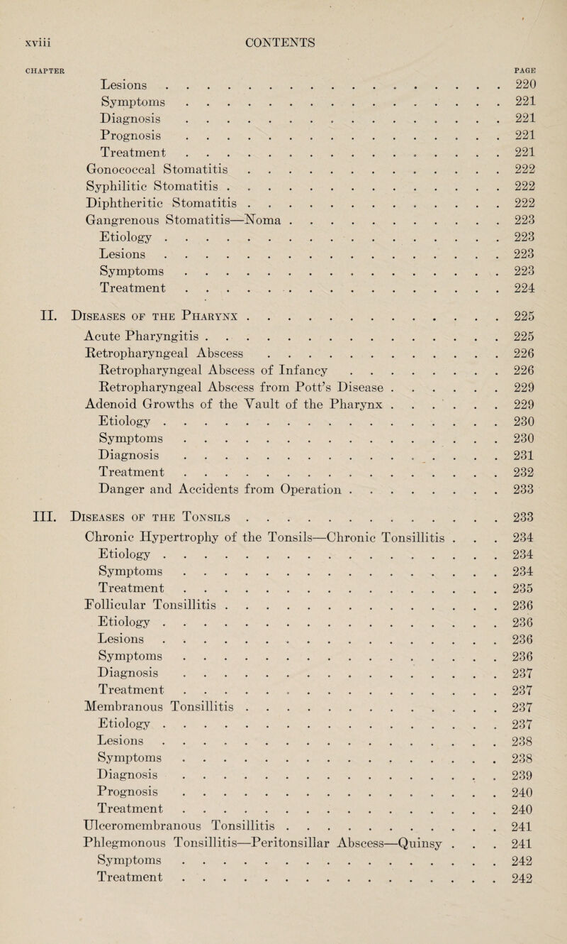 CHAPTER PAGE Lesions.. 220 Symptoms.221 Diagnosis. 221 Prognosis. 221 Treatment.... 221 Gonococcal Stomatitis.222 Syphilitic Stomatitis ..222 Diphtheritic Stomatitis. 222 Gangrenous Stomatitis—Noma.223 Etiology.223 Lesions.. . 223 Symptoms.223 Treatment..224 II. Diseases of the Pharynx.225 Acute Pharyngitis.225 Petropharyngeal Abscess.226 Retropharyngeal Abscess of Infancy.226 Petropharyngeal Abscess from Pott’s Disease.229 Adenoid Growths of the Vault of the Pharynx . . . . . . 229 Etiology. 230 Symptoms.230 Diagnosis.231 Treatment. 232 Danger and Accidents from Operation . 233 III. Diseases of the Tonsils.233 Chronic Hypertrophy of the Tonsils—Chronic Tonsillitis . . . 234 Etiology ..234 Symptoms.234 Treatment.235 Eollicular Tonsillitis.236 Etiology . 236 Lesions...236 Symptoms. 236 Diagnosis. 237 Treatment.237 Membranous Tonsillitis.237 Etiology.237 Lesions.238 Symptoms.238 Diagnosis ..239 Prognosis.240 Treatment.240 Ulceromembranous Tonsillitis.241 Phlegmonous Tonsillitis—Peritonsillar Abscess—Quinsy . . . 241 Symptoms.242 Treatment. 242