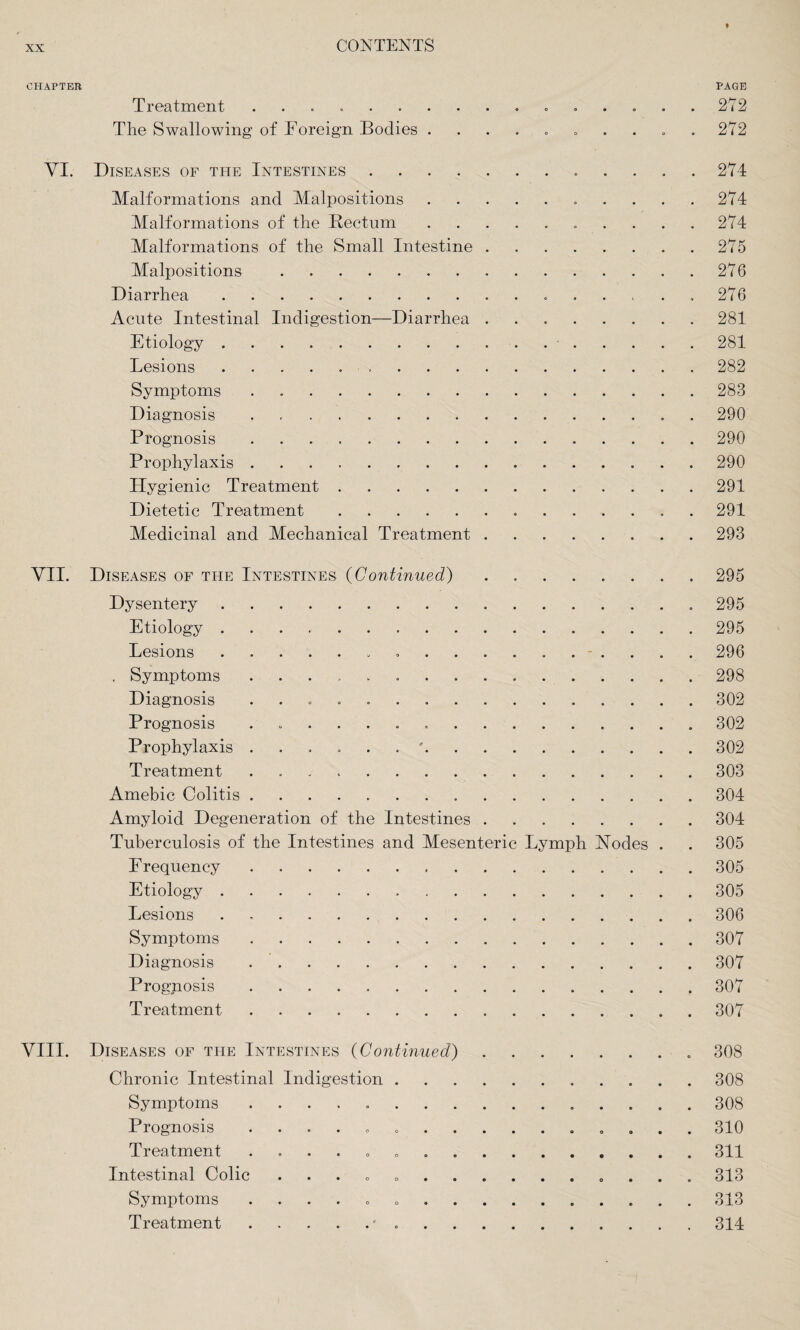 CHAPTER PAGE Treatment .. 272 The Swallowing of Foreign Bodies .......... 272 VI. Diseases of the Intestines. 274 Malformations and Malpositions. 274 Malformations of the Rectum. 274 Malformations of the Small Intestine.275 Malpositions .276 Diarrhea. 276 Acute Intestinal Indigestion—Diarrhea.281 Etiology.-.281 Lesions. 282 Symptoms . 283 Diagnosis . 290 Prognosis ..290 Prophylaxis.290 Hygienic Treatment.291 Dietetic Treatment. 291 Medicinal and Mechanical Treatment.293 VII. Diseases of the Intestines (Continued).295 Dysentery. 295 Etiology ..295 Lesions. 296 . Symptoms ..298 Diagnosis ..302 Prognosis ..302 Prophylaxis ......'.302 Treatment ..303 Amebic Colitis.304 Amyloid Degeneration of the Intestines ..304 Tuberculosis of the Intestines and Mesenteric Lymph Modes . . 305 Frequency.305 Etiology. 305 Lesions ..306 Symptoms.307 Diagnosis ..307 Prognosis.307 Treatment.307 VIII. Diseases of the Intestines (Continued). 308 Chronic Intestinal Indigestion.308 Symptoms .. 308 Prognosis ........ 310 Treatment ..311 Intestinal Colic .. 313 Symptoms ..313 Treatment.* ..314