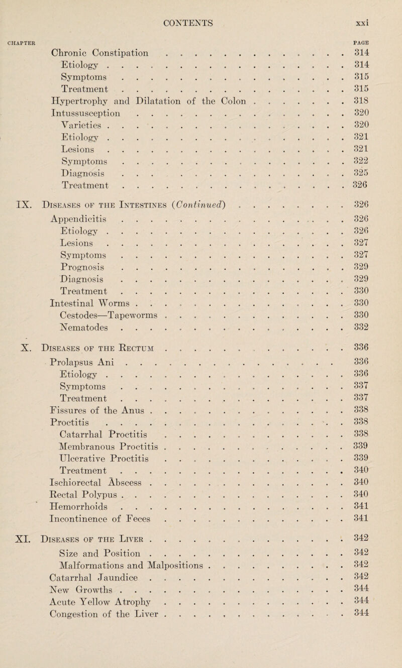 CHAPTER Chronic Constipation .00... Etiology . . Symptoms ......... Treatment ......... Hypertrophy and Dilatation of the Colon Intussusception ........ Varieties .......... Etiology .......... Lesions .......... Symptoms .. Diagnosis ........ Treatment.. PAGE . 314 . 314 . 315 . 315 . 318 . 320 . 320 . 321 . 321 . 322 . 325 . 326 IX. Diseases of the Intestines (Continued) Appendicitis. Etiology. Lesions. Symptoms ....... Prognosis. Diagnosis. Treatment. Intestinal Worms ...... Cestodes—Tapeworms .... Hematodes ....... . 326 . 326 . 326 . 327 . 327 . 329 . 329 . 330 . 330 . 330 . 332 X. Diseases of the Rectum ............. 336 Prolapsus Ani ............... 336 Etiology ................. 336 Symptoms ................ 337 Treatment ................ 337 Fissures of the Anus .............. 338 Proctitis. 338 Catarrhal Proctitis ............. 338 Membranous Proctitis ............. 339 Ulcerative Proctitis ............. 339 Treatment. 340 Ischiorectal Abscess ..340 Rectal Polypus. 340 Hemorrhoids. 341 Incontinence of Feces ..341 XL Diseases of the Liver ..342 Size and Position.342 Malformations and Malpositions.342 Catarrhal Jaundice ..342 Xew Growths ..344 Acute Yellow Atrophy ..344 Congestion of the Liver. 344