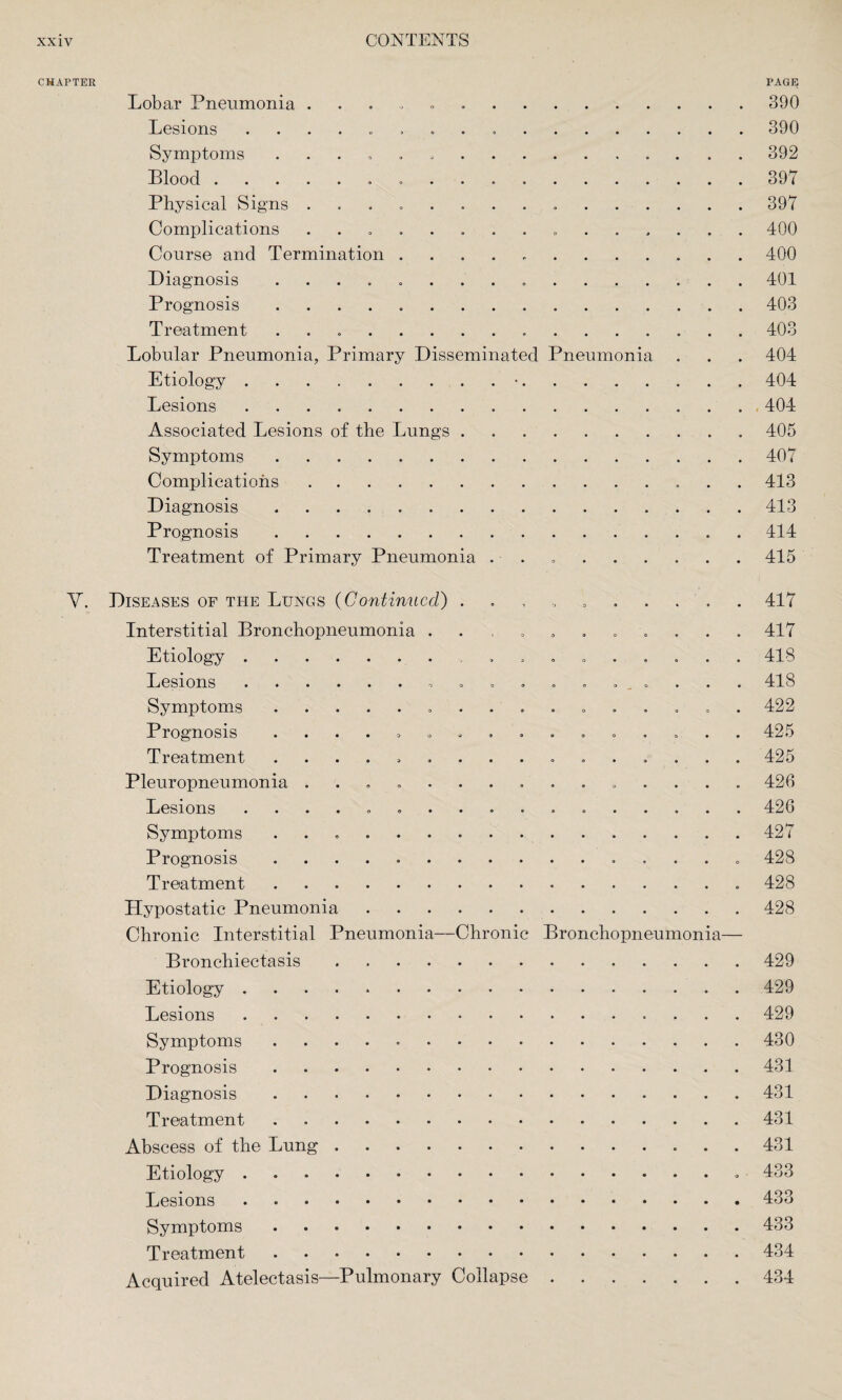 CHAPTER PAGE Lobar Pneumonia . 390 Lesions . 390 Symptoms .......392 Blood. 397 Physical Signs ..397 Complications ..400 Course and Termination ..400 Diagnosis ..401 Prognosis.403 Treatment .. 403 Lobular Pneumonia, Primary Disseminated Pneumonia . . . 404 Etiology.•.404 Lesions ..404 Associated Lesions of the Lungs. 405 Symptoms.407 Complications.413 Diagnosis.413 Prognosis.414 Treatment of Primary Pneumonia ..415 V. Diseases of the Lungs (Continued) 417 Interstitial Bronchopneumonia ........... 417 Etiology. ......... 418 Lesions.418 Symptoms. 422 Prognosis ................ 425 Treatment ................ 425 Pleuropneumonia ............... 426 Lesions .. 426 Symptoms ..427 Prognosis .. 428 Treatment..428 Hypostatic Pneumonia.428 Chronic Interstitial Pneumonia—Chronic Bronchopneumonia— Bronchiectasis.429 Etiology.429 Lesions.429 Symptoms.430 Prognosis.431 Diagnosis.431 Treatment.431 Abscess of the Lung.431 Etiology. 433 Lesions.433 Symptoms.433 Treatment.434 Acquired Atelectasis—Pulmonary Collapse.434