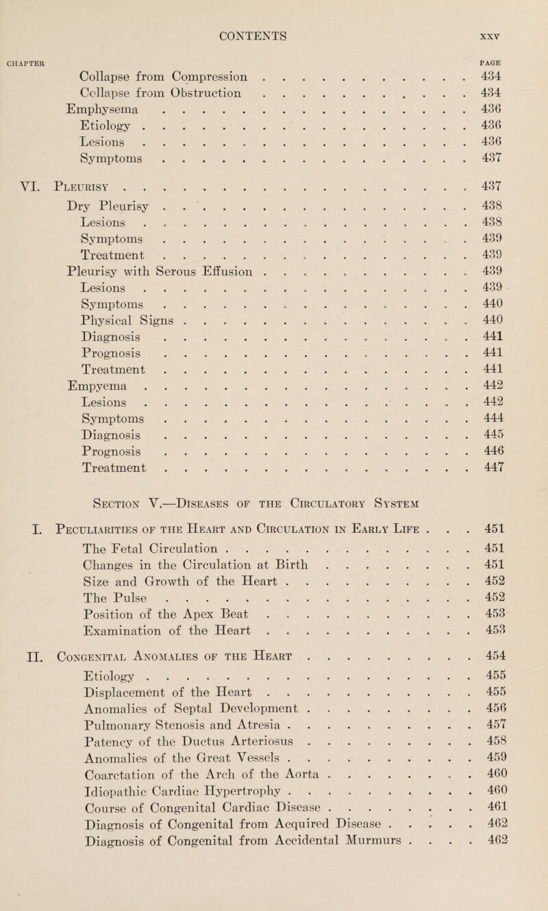 CHAPTER PAGE Collapse from Compression ..434 Collapse from Obstruction.434 Emphysema.436 Etiology.436 Lesions...436 Symptoms.437 YI. Pleurisy ..437 Dry Pleurisy.438 Lesions .. 438 Symptoms ................ 439 Treatment. 439 Pleurisy with Serous Effusion ........... 439 Lesions. 439 Symptoms ................ 440 Physical Signs. 440 Diagnosis. 441 Prognosis. 441 Treatment.441 Empyema.. . 442 Lesions. 442 Symptoms.444 Diagnosis.445 Prognosis. 446 Treatment.447 Section Y.—Diseases of the Circulatory System I. Peculiarities of the Heart and Circulation in Early Life . . . 451 The Petal Circulation.. 451 Changes in the Circulation at Birth.451 Size and Growth of the Heart.452 The Pulse.452 Position of the Apex Beat.453 Examination of the Heart ..453 II. Congenital Anomalies of the Heart.454 Etiology.455 Displacement of the Heart. 455 Anomalies of Septal Development.. . 456 Pulmonary Stenosis and Atresia ..457 Patency of the Ductus Arteriosus ..458 Anomalies of the Great Yessels ..459 Coarctation of the Arch of the Aorta ..* 460 Idiopathic Cardiac Hypertrophy.460 Course of Congenital Cardiac Disease ........ 46.1 Diagnosis of Congenital from Acquired Disease.462 Diagnosis of Congenital from Accidental Murmurs .... 462