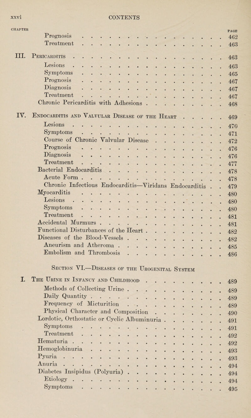 CHAPTER page Prognosis.. 0 .... 462 Treatment. 463 III. Pericarditis ..463 Lesions. 463 Symptoms .. 465 Prognosis.. 467 Diagnosis. 467 Treatment.467 Chronic Pericarditis with Adhesions. 468 IV. Endocarditis and Valvular Disease of the Heart.469 Lesions.. Symptoms. 471 Course of Chronic Valvular Disease ........ 472 Prognosis.. ... 476 Diagnosis . 476 Treatment . 477 Bacterial Endocarditis.478 Acute Form. 473 Chronic Infectious Endocarditis—Viridans Endocarditis . . 479 Myocarditis.. Lesions.. Symptoms. 480 Treatment. 434 Accidental Murmurs. 434 Functional Disturbances of the Heart ......... 482 Diseases of the Blood-Vessels. 482 Aneurism and Atheroma .. 485 Embolism and Thrombosis. 486 Section VI.—Diseases of the Urogenital System I. The Urine in Infancy and Childhood ......... 489 Methods of Collecting Urine.. Daily Quantity .. 489 Frequency of Micturition. 439 Physical Character and Composition.490 Lordotic, Orthostatic or Cyclic Albuminuria.491 Symptoms. 494 Treatment. 492 Hematuria .. 492 Hemoglobinuria .. 493 Pyuria. 493 Anuria. 494 Diabetes Insipidus (Polyuria). 494 Etiology. 494 Symptoms. 495