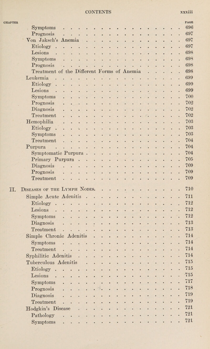 CHAPTER PAGE Symptoms ..696 Prognosis . 697 Von Jaksch’s Anemia . 697 Etiology.697 Lesions. 698 Symptoms.698 Prognosis.698 Treatment of the Different Forms of Anemia.698 Leukemia.699 Etiology.699 Lesions.699 Symptoms.700 Prognosis .. 702 Diagnosis ..702 Treatment. 702 Hemophilia ..703 Etiology. 703 Symptoms.703 Treatment ..704 Purpura ..704 Symptomatic Purpura.704 Primary Purpura.705 Diagnosis.709 Prognosis.709 Treatment.709 II. Diseases of the Lymph Nodes.710 Simple Acute Adenitis. 711 Etiology. 712 Lesions. 712 Symptoms. 712 Diagnosis. 713 Treatment. 713 Simple Chronic Adenitis.714 Symptoms ..714 Treatment. .714 Syphilitic Adenitis..714 Tuberculous Adenitis.715 Etiology.715 Lesions. 715 Symptoms ..‘17 Prognosis ..718 Diagnosis ..719 Treatment ..719 Hodgkin’s Disease „ 721 Pathology ..721 Symptoms.721