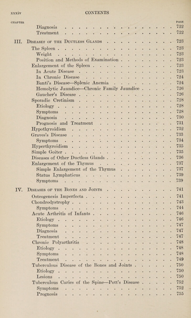 CHAPTER PAGE Diagnosis . . . . . . 722 Treatment.722 III. Diseases of the Ductless Glands.723 The Spleen.723 Weight. 723 Position and Methods of Examination.723 Enlargement of the Spleen.723 In Acute Disease.723 In Chronic Disease.724 Banti’s Disease—Splenic Anemia.724 Hemolytic Jaundice—Chronic Family Jaundice.726 Gaucher’s Disease.726 Sporadic Cretinism ..728 Etiology.728 Symptoms. 728 Diagnosis. 730 Prognosis and Treatment. 731 Hypothyroidism.732 Graves’s Disease.733 Symptoms. 734 Hyperthyroidism.735 Simple Goiter. 735 Diseases of Other Ductless Glands.736 Enlargement of the Thymus.737 Simple Enlargement of the Thymus ..737 Status Lymphaticus ..739 Symptoms.739 IV. Diseases of the Bones and Joints.741 Osteogenesis Imperfecta ..741 Chondrodystrophy.743 Symptoms.744 Acute Arthritis of Infants.746 Etiology.746 Symptoms.747 Diagnosis. 747 Treatment.747 Chronic Polyarthritis.748 Etiology.748 Symptoms. 748 Treatment.749 Tuberculous Disease of the Bones and Joints.750 Etiology. 750 Lesions.750 Tuberculous Caries of the Spine—Pott’s Disease.752 Symptoms.752 Prognosis.755