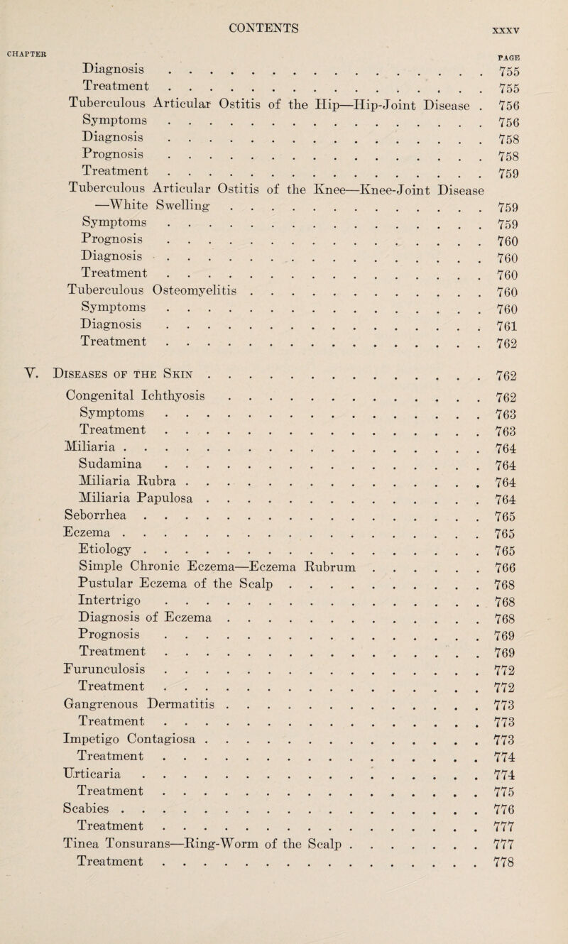 CHAPTER Diagnosis. Treatment. Tuberculous Articular Ostitis of the Hip—Hip-Joint Disease Symptoms. Diagnosis. Prognosis. Treatment. Tuberculous Articular Ostitis of the Knee—Knee-Joint Disease —White Swelling. Symptoms. Prognosis. Diagnosis. Treatment. Tuberculous Osteomyelitis. Symptoms. Diagnosis. Treatment. PAGE 755 755 756 756 758 758 759 759 759 760 760 760 760 760 761 762 V. Diseases of the Skin. Congenital Ichthyosis. Symptoms. Treatment. Miliaria. Sudamina. Miliaria Rubra. Miliaria Papulosa. Seborrhea . Eczema. Etiology. Simple Chronic Eczema—Eczema Rubrum Pustular Eczema of the Scalp . Intertrigo. Diagnosis of Eczema. Prognosis. Treatment. Furunculosis. Treatment. Gangrenous Dermatitis. Treatment. Impetigo Contagiosa. Treatment. Urticaria. Treatment. Scabies. Treatment. Tinea Tonsurans—Ring-Worm of the Scalp . Treatment. 762 762 763 763 764 764 764 764 765 765 765 766 768 768 768 769 769 772 772 773 773 773 774 774 775 776 777 777