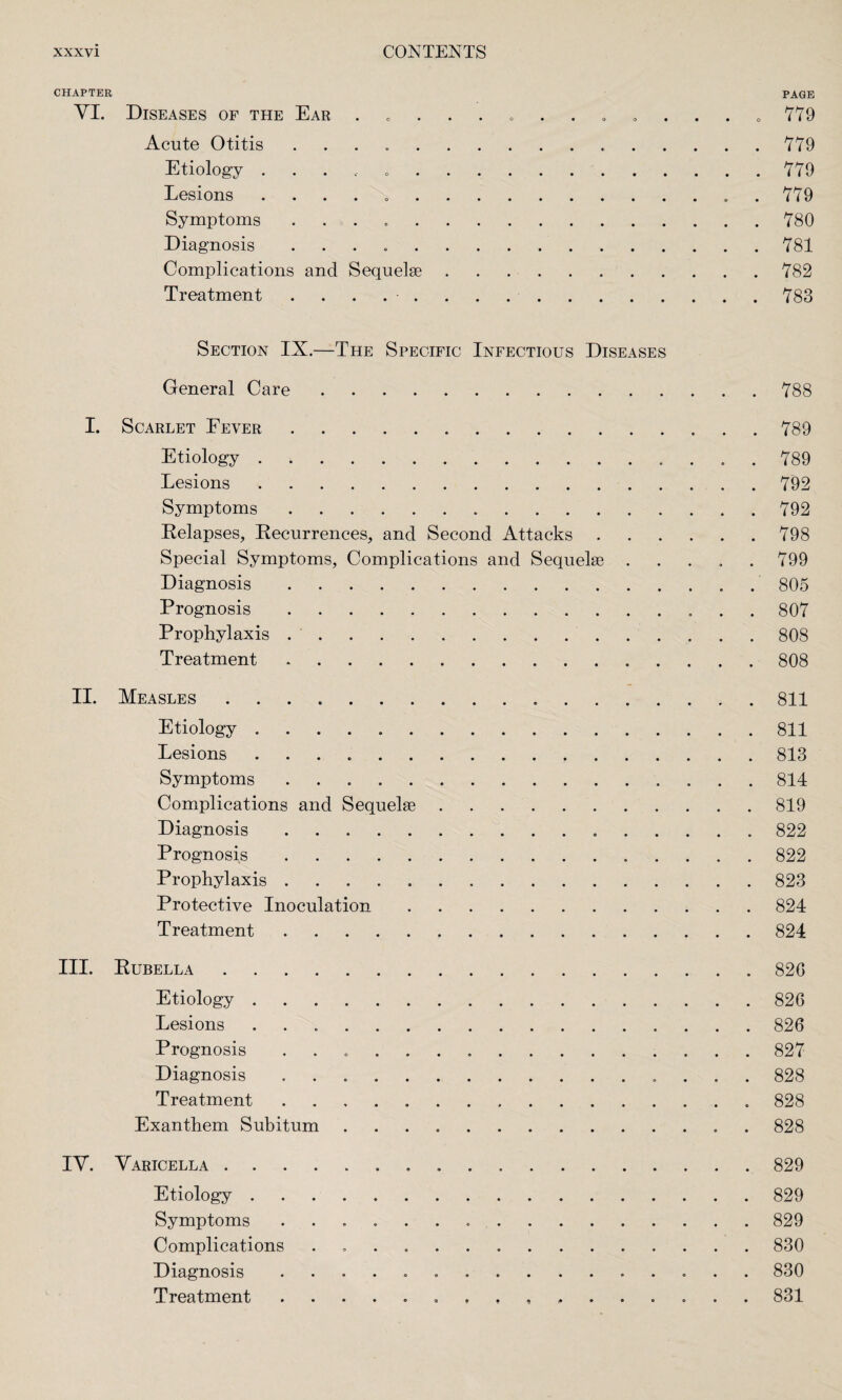 CHAPTER PAGE VI. Diseases of the Ear ............. a 779 Acute Otitis . ..779 Etiology ..... ..779 Lesions . .779 Symptoms ..780 Diagnosis ..781 Complications and Sequelae.782 Treatment ..783 Section IX.—The Specific Infectious Diseases General Care.788 I. Scarlet Fever.789 Etiology.789 Lesions.792 Symptoms.792 Relapses, Recurrences, and Second Attacks.798 Special Symptoms, Complications and Sequelae.799 Diagnosis.805 Prognosis.807 Prophylaxis ..808 Treatment.808 II. Measles.811 Etiology.811 Lesions ..813 Symptoms ..814 Complications and Sequelae.819 Diagnosis...822 Prognosis.822 Prophylaxis.823 Protective Inoculation.824 Treatment.824 III. Rubella.820 Etiology.826 Lesions.826 Prognosis ..827 Diagnosis ... 828 Treatment.. 828 Exanthem Subitum.. . 828 IV. Varicella...829 Etiology.829 Symptoms ..829 Complications . .830 Diagnosis ... 830 Treatment 831
