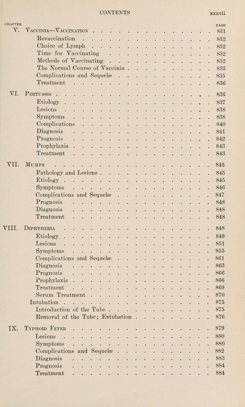 XXXVll CHAPTER pAGE V. Vaccinia—Vaccination ..831 Revaccination.832 Choice of Lymph.832 Time for Vaccinating . ...832 Methods of Vaccinating ..832 The Normal Course of Vaccinia ..833 Complications and Sequelae ..835 Treatment.836 VI. Pertussis.836 Etiology. 837 Lesions.838 Symptoms.838 Complications.840 Diagnosis.. .841 Prognosis.842 Prophylaxis.843 Treatment.843 VII. Mumps ..845 Pathology and Lesions.845 Etiology.. . 845 Symptoms.846 Complications and Sequelae.847 Prognosis. 848 Diagnosis. 848 Treatment.848 VIII. Diphtheria. 848 Etiology.849 Lesions. 851 Symptoms.855 Complications and Sequelae.861 Diagnosis.863 Prognosis.866 Prophylaxis. 866 Treatment ..869 Serum Treatment.870 Intubation. 875 Introduction of the Tube.875 Removal of the Tube; Extubation.876 IX. Typhoid Fever.879 Lesions.880 Symptoms.880 Complications and Sequelae.882 Diagnosis.883 Prognosis.884 Treatment.884