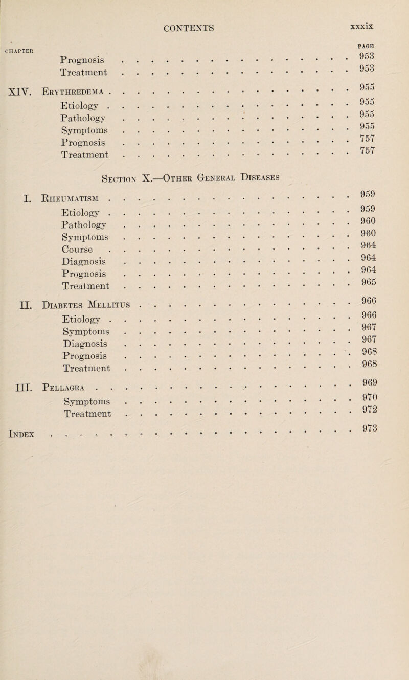 CHAPTER XIV. I. II. III. Index Prognosis .. Treatment. Erythredema. Etiology .. Pathology .. Symptoms. Prognosis. Treatment. Section X.—Other General Diseases Rheumatism. Etiology. Pathology. Symptoms. Course. Diagnosis. Prognosis... Treatment. Diabetes Mellitus .. Etiology.•••••• Symptoms. Diagnosis. Prognosis .. Treatment. Pellagra . • Symptoms.. Treatment. PAGE 953 953 955 955 955 955 157 757 959 959 960 960 964 964 964 965 966 966 967 967 968 968 969 970 972 973