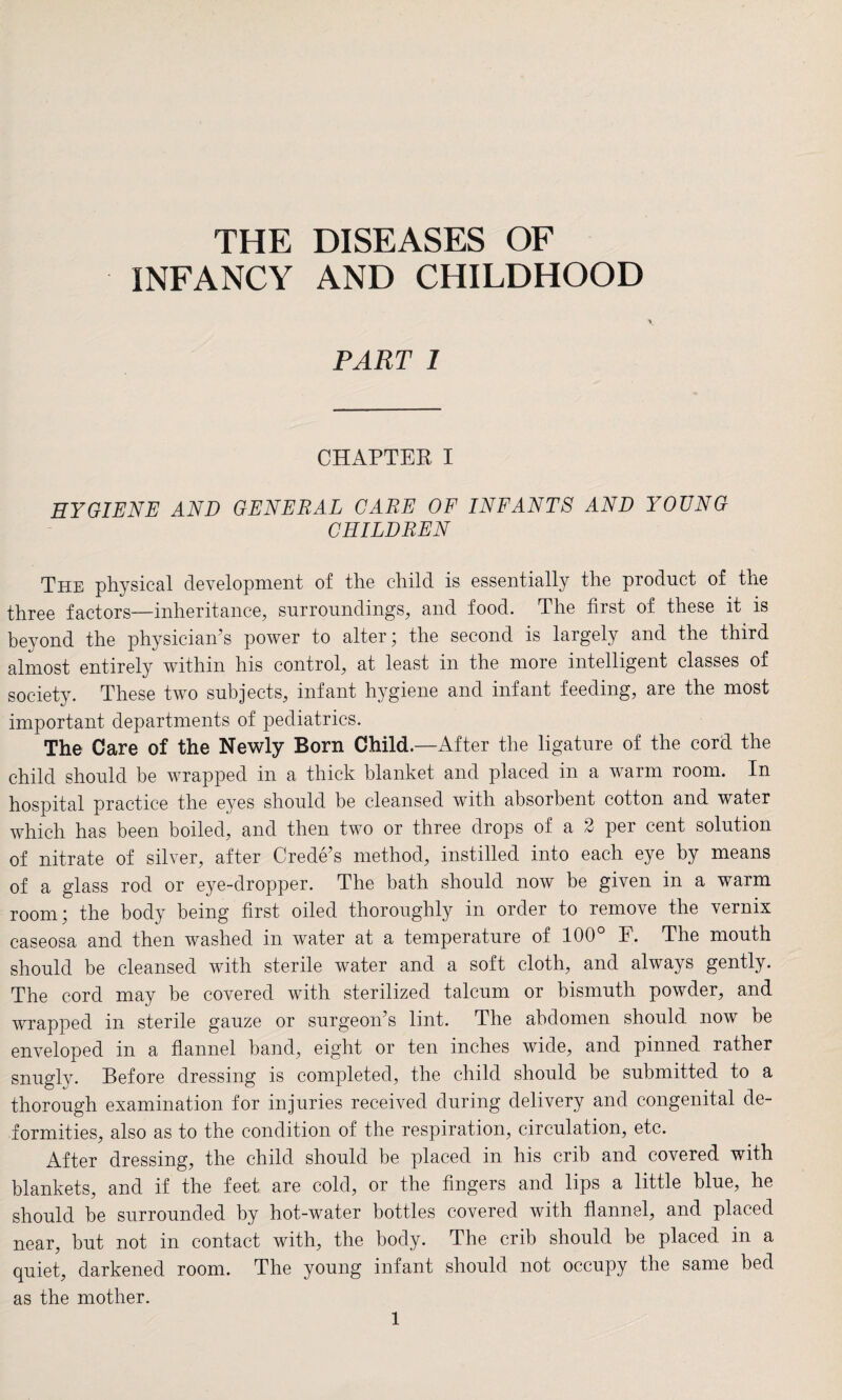 THE DISEASES OF INFANCY AND CHILDHOOD PART I CHAPTER I HYGIENE AND GENERAL CARE OF INFANTS AND YOUNG CHILDREN The physical development of the child is essentially the product of the three factors—inheritance, surroundings, and food. The first of these it is beyond the physician’s power to alter; the second is largely and the third almost entirely within his control, at least in the more intelligent classes of society. These two subjects, infant hygiene and infant feeding, are the most important departments of pediatrics. The Care of the Newly Born Child.—After the ligature of the cord the child should be wrapped in a thick blanket and placed in a warm room. In hospital practice the eyes should be cleansed with absorbent cotton and water which has been boiled, and then two or three drops of a 2 per cent solution of nitrate of silver, after Crede’s method, instilled into each eye by means of a glass rod or eye-dropper. The bath should now be given in a warm room; the body being first oiled thoroughly in order to remove the vernix caseosa and then washed in water at a temperature of 100° F. The mouth should be cleansed with sterile water and a soft cloth, and always gently. The cord may be covered with sterilized talcum or bismuth powder, and wrapped in sterile gauze or surgeon’s lint. The abdomen should now be enveloped in a flannel band, eight or ten inches wide, and pinned rather snugly. Before dressing is completed, the child should be submitted to a thorough examination for injuries received during delivery and congenital de¬ formities, also as to the condition of the respiration, circulation, etc. After dressing, the child should be placed in his crib and covered with blankets, and if the feet are cold, or the fingers and lips a little blue, he should be surrounded by hot-water bottles covered with flannel, and placed near, but not in contact with, the body. The crib should be placed in a quiet, darkened room. The young infant should not occupy the same bed as the mother.