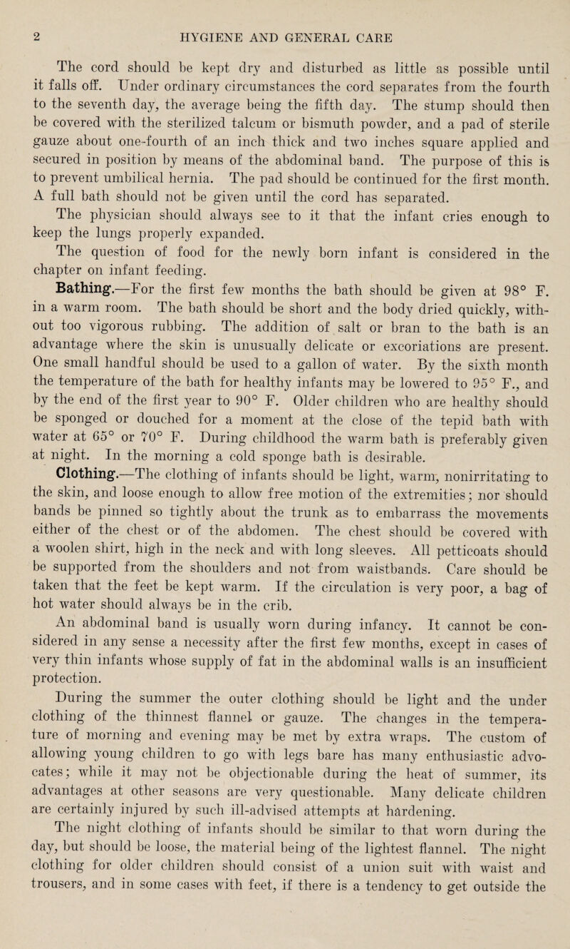 The cord should be kept dry and disturbed as little as possible until it falls off. Under ordinary circumstances the cord separates from the fourth to the seventh day, the average being the fifth day. The stump should then be covered with the sterilized talcum or bismuth powder, and a pad of sterile gauze about one-fourth of an inch thick and two inches square applied and secured in position by means of the abdominal band. The purpose of this is to prevent umbilical hernia. The pad should be continued for the first month. A full bath should not be given until the cord has separated. The physician should always see to it that the infant cries enough to keep the lungs properly expanded. The question of food for the newly born infant is considered in the chapter on infant feeding. Bathing.—For the first few months the bath should be given at 98° F. in a warm room. The bath should be short and the body dried quickly, with¬ out too vigorous rubbing. The addition of salt or bran to the bath is an advantage where the skin is unusually delicate or excoriations are present. One small handful should be used to a gallon of water. By the sixth month the temperature of the bath for healthy infants may be lowered to 95° F., and by the end of the first year to 90° F. Older children who are healthy should be sponged or douched for a moment at the close of the tepid bath with water at 65° or 70° F. During childhood the warm bath is preferably given at night. In the morning a cold sponge bath is desirable. Clothing.—The clothing of infants should be light, warm, nonirritating to the skin, and loose enough to allow free motion of the extremities; nor should bands be pinned so tightly about the trunk as to embarrass the movements either of the chest or of the abdomen. The chest should be covered with a woolen shirt, high in the neck and with long sleeves. All petticoats should be supported from the shoulders and not from waistbands. Care should be taken that the feet be kept warm. If the circulation is very poor, a bag of hot water should always be in the crib. An abdominal band is usually worn during infancy. It cannot be con¬ sidered in any sense a necessity after the first few months, except in cases of very thin infants whose supply of fat in the abdominal walls is an insufficient protection. During the summer the outer clothing should be light and the under clothing of the thinnest flannel or gauze. The changes in the tempera¬ ture of morning and evening may be met by extra wraps. The custom of allowing young children to go with legs bare has many enthusiastic advo¬ cates; while it may not be objectionable during the heat of summer, its advantages at other seasons are very questionable. Many delicate children are certainly injured by such ill-advised attempts at hardening. The night clothing of infants should be similar to that worn during the day, but should be loose, the material being of the lightest flannel. The night clothing for older children should consist of a union suit with waist and trousers, and in some cases with feet, if there is a tendency to get outside the