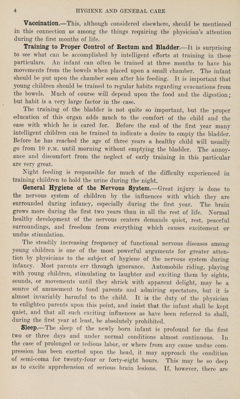 Vaccination.—This, although considered elsewhere, should be mentioned in this connection as among the things requiring the physician’s attention during the first months of life. Training to Proper Control of Rectum and Bladder.—It is surprising to see what can be accomplished by intelligent efforts at training in these particulars. An infant can often be trained at three months to have his movements from the bowels when placed upon a small chamber. The infant should be put upon the chamber soon after his feeding. It is important that young children should be trained to regular habits regarding evacuations from the bowels. Much of course will depend upon the food and the digestion; but habit is a very large factor in the case. The training of the bladder is not quite so important, but the proper education of this organ adds much to the comfort of the child and the ease with which he is cared for. Before the end of the first year many intelligent children can be trained to indicate a desire to empty the bladder. Before he has reached the age of three years a healthy child will usually go from 10 p.m. until morning without emptying the bladder. The annoy¬ ance and discomfort from the neglect of early training in this particular are very great. Night feeding is responsible for much of the difficulty experienced in training children to hold the urine during the night. General Hygiene of the Nervous System.—Great injury is done to the nervous system of children by the influences with which they are surrounded during infancy, especially during the first year. The brain grows more during the first two years than in all the rest of life. Normal healthy development of the nervous centers demands quiet, rest, peaceful surroundings, and freedom from everything which causes excitement or undue stimulation. The steadily increasing frequency of functional nervous diseases among young children is one of the most powerful arguments for greater atten¬ tion by physicians to the subject of hygiene of the nervous system during infancy. Most parents err through ignorance. Automobile riding, playing with young children, stimulating to laughter and exciting them by sights, sounds, or movements until they shriek with apparent delight, may be a source of amusement to fond parents and admiring spectators, but it is almost invariably harmful to the child. It is the duty of the physician to enlighten parents upon this point, and insist that the infant shall be kept quiet, and that all such exciting influences as have been referred to shall, during the first year at least, be absolutely prohibited. Sleep. The sleep of the newly born infant is profound for the first two or three days and under normal conditions almost continuous. In the case of prolonged or tedious labor, or where from any cause undue com¬ pression has been exerted upon the head, it may approach the condition of semi-coma for twenty-four or forty-eight hours. This may be so deep as to excite apprehension of serious brain lesions. If, however, there are