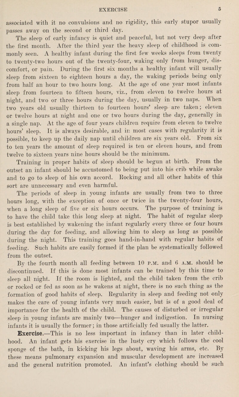 associated with it no convulsions and no rigidity, this early stupor usually passes away on the second or third day. The sleep of early infancy is quiet and peaceful, but not very deep after the first month. After the third year the heavy sleep of childhood is com¬ monly seen. A healthy infant during the first few weeks sleeps from twenty to twenty-two hours out of the twenty-four, waking only from hunger, dis¬ comfort, or pain. During the first six months a healthy infant will usually sleep from sixteen to eighteen hours a day, the waking periods being only from half an hour to two hours long. At the age of one year most infants sleep from fourteen to fifteen hours, viz., from eleven to twelve hours at night, and two or three hours during the day, usually in two naps. When two years old usually thirteen to fourteen hours’ sleep are taken; eleven or twelve hours at night and one or two hours during the day, generally in a single nap. At the age of four years children require from eleven to twelve hours’ sleep. It is always desirable, and in most cases with regularity it is possible, to keep up the daily nap until children are six years old. From six to ten years the amount of sleep required is ten or eleven hours, and from twelve to sixteen years nine hours should be the minimum. Training in proper habits of sleep should be begun at birth. From the outset an infant should be accustomed to being put into his crib while awake and to go to sleep of his own accord. Eocking and all other habits of this sort are unnecessary and even harmful. The periods of sleep in young infants are usually from two to three hours long, with the exception of once or twice in the twenty-four hours, when a long sleep of five or six hours occurs. The purpose of training is to have the child take this long sleep at night. The habit of regular sleep is best established by wakening the infant regularly every three or four hours during the day for feeding, and allowing him to sleep as long as possible during the night. This training goes hand-in-hand with regular habits of feeding. Such habits are easily formed if the plan be systematically followed from the outset. By the fourth month all feeding between 10 p.M'. and 6 a.m. should be discontinued. If this is done most infants can be trained by this time to sleep all night. If the room is lighted, and the child taken from the crib or rocked or fed as soon as he wakens at night, there is no such thing as the formation of good habits of sleep. Eegularity in sleep and feeding not only makes the care of young infants very much easier, but is of a good deal of importance for the health of the child. The causes of disturbed or irregular sleep in young infants are mainly two—hunger and indigestion. In nursing infants it is usually the former; in those artificially fed usually the latter. Exercise.—This is no less important in infancy than in later child¬ hood. An infant gets his exercise in the lusty cry which follows the cool sponge of the bath, in kicking his legs about, waving his arms, etc. By these means pulmonary expansion and muscular development are increased and the general nutrition promoted. An infant’s clothing should be such
