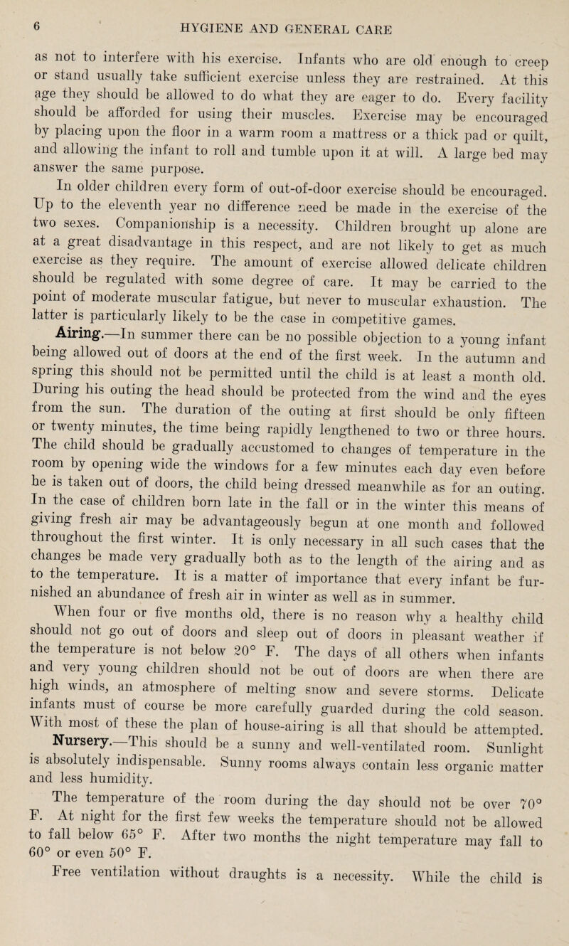 as not to interfere with his exercise. Infants who are old enough to creep or stand usually take sufficient exercise unless they are restrained. At this age they should he allowed to do what they are eager to do. Every facility should be afforded for using their muscles. Exercise may be encouraged by placing upon the floor in a warm room a mattress or a thick pad or quilt, and allowing the infant to roll and tumble upon it at will. A large bed may answer the same purpose. In older children e\ery form of out-of-door exercise should be encouraged. Up to the eleventh year no difference need be made in the exercise of the two sexes. Companionship is a necessity. Children brought up alone are at a great disadvantage in this respect, and are not likely to get as much exercise as they require. The amount of exercise allowed delicate children should be regulated with some degree of care. It may be carried to the point of moderate muscular fatigue, but never to muscular exhaustion. The latter is particularly likely to be the case in competitive games. Airing’. In summer there can be no possible objection to a young infant being allowed out of doors at the end of the first week. In the autumn and spring this should not be permitted until the child is at least a month old. During his outing the head should be protected from the wind and the eyes from the sun. The duration of the outing at first should be only fifteen or twenty minutes, the time being rapidly lengthened to two or three hours. The child should be gradually accustomed to changes of temperature in the room by opening wide the windows for a few minutes each day even before he is taken out of doors, the child being dressed meanwhile as for an outing. In the case of children born late in the fall or in the winter this means of giving fresh air may be advantageously begun at one month and followed throughout the first winter. It is only necessary in all such cases that the changes be made very gradually both as to the length of the airing and as to the temperature. It is a matter of importance that every infant be fur¬ nished an abundance of fresh air in winter as well as in summer. When four or five months old, there is no reason why a healthy child should not go out of doors and sleep out of doors in pleasant weather if the temperature is not below 20° F. The days of all others when infants and very young children should not be out of doors are when there are high winds, an atmosphere of melting snow and severe storms. Delicate infants must of course be more carefully guarded during the cold season. With most of these the plan of house-airing is all that should be attempted. Nursery.—This should be a sunny and well-ventilated room. Sunlight is absolutely indispensable. Sunny rooms always contain less organic matter and less humidity. The temperature of the room during the day should not be over 70° F. At night for the first few weeks the temperature should not be allowed to fall below F. After two months the night temperature may fall to 60° or even 50° F. Free ventilation without draughts is a necessity. While the child is