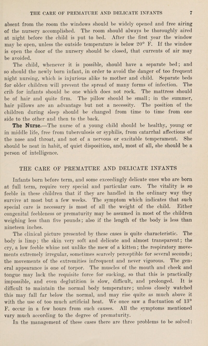 absent from the room the windows should be widely opened and free airing of the nursery accomplished. The room should always be thoroughly aired at night before the child is put to bed. After the first year the window may be open, unless the outside temperature is below 20° F. If the window is open the door of the nursery should be closed, that currents of air may be avoided. The child, whenever it is possible, should have a separate bed; and so should the newly born infant, in order to avoid the danger of too frequent night nursing, which is injurious alike to mother and child. Separate beds for older children will prevent the spread of many forms of infection. The crib for infants should be one which does not rock. The mattress should be of hair and quite firm. The pillow should be small; in the summer, hair pillows are an advantage but not a necessity. The position of the children during sleep should be' changed from time to time from one side to the other and then to the back. The Nurse.—The nurse of a young child should be healthy, young or in middle life, free from tuberculosis or syphilis, from catarrhal affections of the nose and throat, and not of a nervous or excitable temperament. She should be neat in habit, of quiet disposition, and, most of all, she should be a person of intelligence. THE CARE OF PREMATURE AND DELICATE INFANTS Infants born before term, and some exceedingly delicate ones who are born at full term, require very special and particular care. The vitality is so feeble in these children that if they are handled in the ordinary way they survive at most but a few weeks. The symptom which indicates that such special care is necessary is most of all the weight of the child. Either congenital feebleness or prematurity may be assumed in most of the children weighing less than five pounds; also if the length of the body is less than nineteen inches. The clinical picture presented by these cases is quite characteristic. The body is limp; the skin very soft and delicate and almost transparent; the cry, a low feeble whine not unlike the mew of a kitten; the respiratory move¬ ments extremely irregular, sometimes scarcely perceptible for several seconds; the movements of the extremities infrequent and never vigorous. The gen¬ eral appearance is one of torpor. The muscles of the mouth and cheek and tongue may lack the requisite force for sucking, so that this is practically impossible, and even deglutition is slow, difficult, and prolonged. It is difficult to maintain the normal body temperature; unless closely watched this may fall far below the normal, and may rise quite as much above it with the use of too much artificial heat. We once saw a fluctuation of 13° F. occur in a few hours from such causes. All the symptoms mentioned vary much according to the degree of prematurity. In the management of these cases there are three problems to be solved: