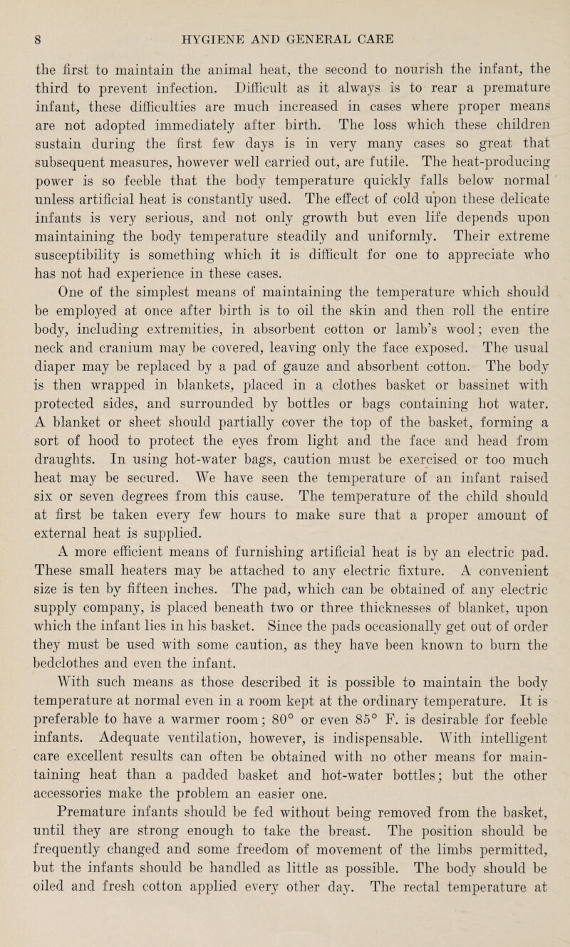 the first to maintain the animal heat, the second to nourish the infant, the third to prevent infection. Difficult as it always is to rear a premature infant, these difficulties are much increased in cases where proper means are not adopted immediately after birth. The loss which these children sustain during the first few days is in very many cases so great that subsequent measures, however well carried out, are futile. The heat-producing power is so feeble that the body temperature quickly falls below normal unless artificial heat is constantly used. The effect of cold upon these delicate infants is very serious, and not only growth but even life depends upon maintaining the body temperature steadily and uniformly. Their extreme susceptibility is something which it is difficult for one to appreciate who has not had experience in these cases. One of the simplest means of maintaining the temperature which should be employed at once after birth is to oil the skin and then roll the entire body, including extremities, in absorbent cotton or lamb’s wool; even the neck and cranium may be covered, leaving only the face exposed. The usual diaper may be replaced by a pad of gauze and absorbent cotton. The body is then wrapped in blankets, placed in a clothes basket or bassinet with protected sides, and surrounded by bottles or bags containing hot water. A blanket or sheet should partially cover the top of the basket, forming a sort of hood to protect the eyes from light and the face and head from draughts. In using hot-water bags, caution must be exercised or too much heat may be secured. We have seen the temperature of an infant raised six or seven degrees from this cause. The temperature of the child should at first be taken every few hours to make sure that a proper amount of external heat is supplied. A more efficient means of furnishing artificial heat is by an electric pad. These small heaters may be attached to any electric fixture. A convenient size is ten by fifteen inches. The pad, which can be obtained of any electric supply company, is placed beneath two or three thicknesses of blanket, upon which the infant lies in his basket. Since the pads occasionally get out of order they must be used with some caution, as they have been known to burn the bedclothes and even the infant. With such means as those described it is possible to maintain the body temperature at normal even in a room kept at the ordinary temperature. It is preferable to have a warmer room; 80° or even 85° F. is desirable for feeble infants. Adequate ventilation, however, is indispensable. With intelligent care excellent results can often be obtained with no other means for main¬ taining heat than a padded basket and hot-water bottles; but the other accessories make the problem an easier one. Premature infants should be fed without being removed from the basket, until they are strong enough to take the breast. The position should be frequently changed and some freedom of movement of the limbs permitted, but the infants should be handled as little as possible. The body should be oiled and fresh cotton applied every other day. The rectal temperature at