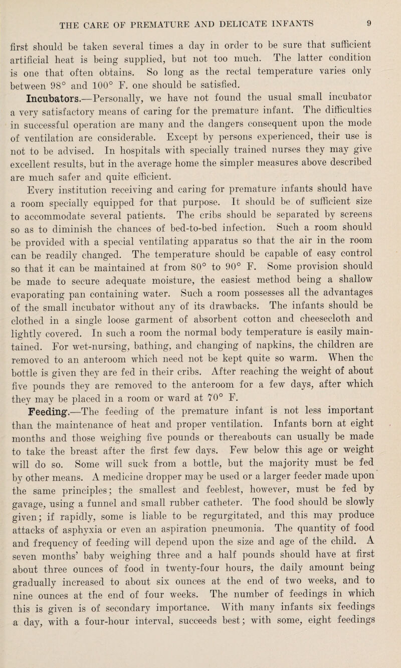 first should be taken several times a day in order to be sure that sufficient artificial beat is being supplied, but not too much. The latter condition is one that often obtains. So long as the rectal temperature varies only between 98° and 100° F. one should be satisfied. Incubators.—Personally, we have not found the usual small incubator a very satisfactory means of caring for the premature infant. The difficulties in successful operation are many and the dangers consequent upon the mode of ventilation are considerable. Except by persons experienced, their use is not to be advised. In hospitals with specially trained nurses they may give excellent results, but in the average home the simpler measures above described are much safer and quite efficient. Every institution receiving and caring for premature infants should have a room specially equipped for that purpose. It should be of sufficient size to accommodate several patients. The cribs should be separated by screens so as to diminish the chances of bed-to-bed infection. Such a room should be provided with a special ventilating apparatus so that the air in the room can be readily changed. The temperature should be capable of easy control so that it can be maintained at from 80° to 90° F. Some provision should be made to secure adequate moisture, the easiest method being a shallow evaporating pan containing water. Such a room possesses all the advantages of the small incubator without any of its drawbacks. The infants should be clothed in a single loose garment of absorbent cotton and cheesecloth and lightly covered. In such a room the normal body temperature is easily main¬ tained. For wet-nursing, bathing, and changing of napkins, the children are removed to an anteroom which need not be kept quite so warm. When the bottle is given they are fed in their cribs. After reaching the weight of about five pounds they are removed to the anteroom for a few days, after which they may be placed in a room or ward at 70° F. Feeding.—The feeding of the premature infant is not less important than the maintenance of heat and proper ventilation. Infants born at eight months and those weighing five pounds or thereabouts can usually be made to take the breast after the first few days. Few below this age or weight will do so. Some will suck from a bottle, but the majority must be fed by other means. A medicine dropper may be used or a larger feeder made upon the same principles; the smallest and feeblest, however, must be fed by gavage, using a funnel and small rubber catheter. The food should be slowly given; if rapidly, some is liable to be regurgitated, and this may produce attacks of asphyxia or even an aspiration pneumonia. The quantity of food and frequency of feeding will depend upon the size and age of the child. A seven months’ baby weighing three and a half pounds should have at first about three ounces of food in twenty-four hours, the daily amount being gradually increased to about six ounces at the end of two weeks, and to nine ounces at the end of four weeks. The number of feedings in which this is given is of secondary importance. With many infants six feedings a day, with a four-hour interval, succeeds best; with some, eight feedings