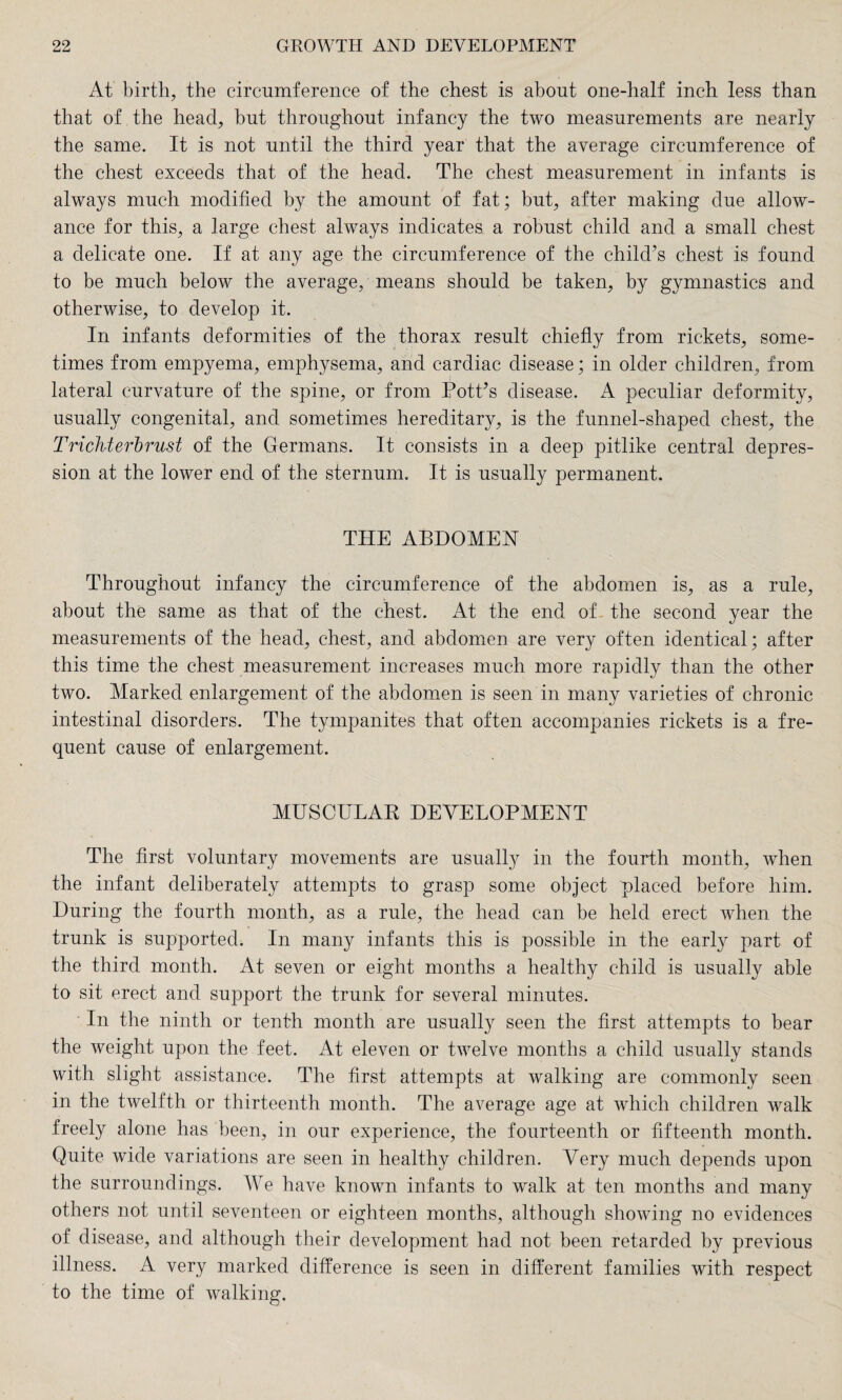 At birth, the circumference of the chest is about one-half inch less than that of the head, but throughout infancy the two measurements are nearly the same. It is not until the third year that the average circumference of the chest exceeds that of the head. The chest measurement in infants is always much modified by the amount of fat; but, after making due allow¬ ance for this, a large chest always indicates a robust child and a small chest a delicate one. If at any age the circumference of the child’s chest is found to be much below the average, means should be taken, by gymnastics and otherwise, to develop it. In infants deformities of the thorax result chiefly from rickets, some¬ times from empyema, emphysema, and cardiac disease; in older children, from lateral curvature of the spine, or from Pott’s disease. A peculiar deformity, usually congenital, and sometimes hereditary, is the funnel-shaped chest, the Trichterbrust of the Germans. It consists in a deep pitlike central depres¬ sion at the lower end of the sternum. It is usually permanent. THE ABDOMEN Throughout infancy the circumference of the abdomen is, as a rule, about the same as that of the chest. At the end of . the second year the measurements of the head, chest, and abdomen are very often identical; after this time the chest measurement increases much more rapidly than the other two. Marked enlargement of the abdomen is seen in many varieties of chronic intestinal disorders. The tympanites that often accompanies rickets is a fre¬ quent cause of enlargement. MUSCULAR DEVELOPMENT The first voluntary movements are usually in the fourth month, when the infant deliberately attempts to grasp some object placed before him. During the fourth month, as a rule, the head can be held erect when the trunk is supported. In many infants this is possible in the early part of the third month. At seven or eight months a healthy child is usually able to sit erect and support the trunk for several minutes. In the ninth or tenth month are usually seen the first attempts to bear the weight upon the feet. At eleven or twelve months a child usually stands with slight assistance. The first attempts at walking are commonly seen in the twelfth or thirteenth month. The average age at which children walk freely alone has been, in our experience, the fourteenth or fifteenth month. Quite wide variations are seen in healthy children. Very much depends upon the surroundings. We have known infants to walk at ten months and many others not until seventeen or eighteen months, although showing no evidences of disease, and although their development had not been retarded by previous illness. A very marked difference is seen in different families with respect to the time of walking.