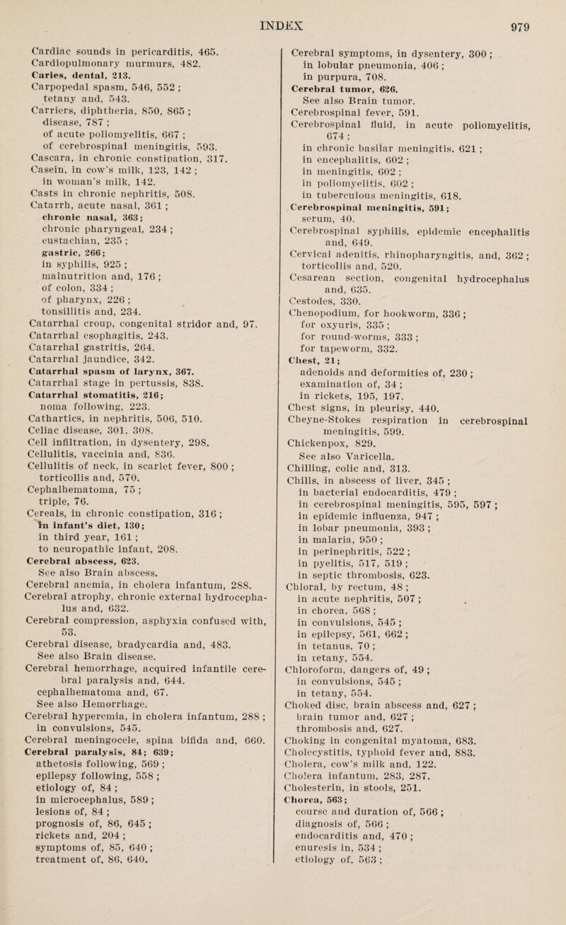 Cardiac sounds in pericarditis, 465. Cardiopulmonary murmurs, 482. Caries, dental, 213. Carpopedal spasm, 546, 552 ; tetany and, 543. Carriers, diphtheria, 850, 865 ; disease, 787 ; of acute poliomyelitis, 667 ; of cerebrospinal meningitis, 593. Cascara, in chronic constipation, 317. Casein, in cow’s milk, 123, 142 ; in woman's milk, 142. Casts in chronic nephritis, 508. Catarrh, acute nasal, 361 ; chronic nasal, 363; chronic pharyngeal, 234 ; eustachian, 235 ; gastric, 266; in syphilis, 925 ; malnutrition and, 176; of colon, 334 ; of pharynx, 226 ; tonsillitis and, 234. Catarrhal croup, congenital stridor and, 97. Catarrhal esophagitis, 243. Catarrhal gastritis, 264. Catarrhal jaundice, 342. Catarrhal spasm of larynx, 367. Catarrhal stage in pertussis, 838. Catarrhal stomatitis, 216; noma following, 223. Cathartics, in nephritis, 506, 510. Celiac disease, 301, 308. Cell infiltration, in dysentery, 298. Cellulitis, vaccinia and, 836. Cellulitis of neck, in scarlet fever, 800 ; torticollis and, 570. Cephalhematoma, 75 ; triple, 76. Cereals, in chronic constipation, 316 ; In infant’s diet, 130; in third year, 161 ; to neuropathic infant, 208. Cerebral abscess, 623. See also Brain abscess. Cerebral anemia, in cholera infantum, 288. Cerebral atrophy, chronic external hydrocepha¬ lus and, 632. Cerebral compression, asphyxia confused with, 53. Cerebral disease, bradycardia and, 483. See also Brain disease. Cerebral hemorrhage, acquired infantile cere¬ bral paralysis and, 644. cephalhematoma and, 67. See also Hemorrhage. Cerebral hyperemia, in cholera infantum, 288 ; in convulsions, 545. Cerebral meningocele, spina bifida and, 660. Cerebral paralysis, 84; 639; athetosis following, 569 ; epilepsy following, 558 ; etiology of, 84 ; in microcephalus, 589 ; lesions of, 84 ; prognosis of, 86, 645 ; rickets and, 204 ; symptoms of, 85, 640 ; treatment of, 86. 640. Cerebral symptoms, in dysentery, 300 ; in lobular pneumonia, 406 ; in purpura, 708. Cerebral tumor, 626. See also Brain tumor. Cerebrospinal fever, 591. Cerebrospinal fluid, in acute poliomyelitis, 674 ; in chronic basilar meningitis, 621 ; in encephalitis, 602 ; in meningitis, 602 ; in poliomyelitis, 602 ; in tuberculous meningitis, 618. Cerebrospinal meningitis, 591; serum, 40. Cerebrospinal syphilis, epidemic encephalitis and, 649. Cervical adenitis, rhinopharyngitis, and, 362 ; torticollis and, 520. Cesarean section, congenital hydrocephalus and, 635. Cestodes, 330. Chenopodium, for hookworm, 336 ; for oxyuris, 335 ; for round-worms, 333 ; for tapeworm, 332. Chest, 21; adenoids and deformities of, 230 ; examination of, 34 ; in rickets, 195, 197. Chest signs, in pleurisy, 440. Cheyne-Stokes respiration in cerebrospinal meningitis, 599. Chickenpox, 829. See also Varicella. Chilling, colic and, 313. Chills, in abscess of liver, 345 ; in bacterial endocarditis, 479 ; in cerebrospinal meningitis, 595, 597 ; in epidemic influenza, 947 ; in lobar pneumonia, 393 ; in malaria, 950 ; in perinephritis, 522 ; in pyelitis, 517, 519 ; in septic thrombosis, 623. Chloral, by rectum, 48 ; in acute nephritis, 507 ; in chorea, 568 ; in convulsions, 545 ; in epilepsy, 561, 662 ; in tetanus, 70 ; in tetany, 554. Chloroform, dangers of, 49 ; in convulsions, 545 ; in tetany, 554. Choked disc, brain abscess and, 627 ; brain tumor and, 627 ; thrombosis and, 627. Choking in congenital myatoma, 683. Cholecystitis, typhoid fever and, 883. Cholera, cow's milk and, 122. Cholera infantum, 283, 287. Cholesterin, in stools, 251. Chorea, 563; course and duration of, 566 ; diagnosis of, 566 ; endocarditis and, 470 ; enuresis in, 534 ; etiology of, 563 ;