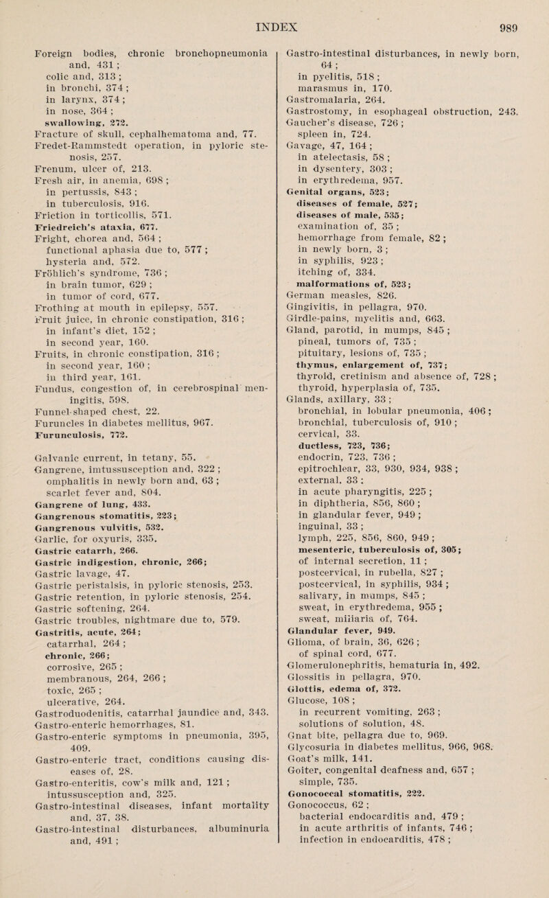 Foreign bodies, chronic bronchopneumonia and, 431 ; colic and, 313 ; in bronchi, 374; in larynx, 374; in nose, 364 ; swallowing-, 272. Fracture of skull, cephalhematoma and, 77. Fredet-Rainmstedt operation, in pyloric ste¬ nosis, 257. Frenum, ulcer of, 213. Fresh air, in anemia, 698 ; in pertussis, 843 ; in tuberculosis, 916. Friction in torticollis, 571. Friedreich’s ataxia, 677. Fright, chorea and, 564 ; functional aphasia due to, 577 ; hysteria and, 572. Froklich's syndrome, 736 ; in brain tumor, 629 ; in tumor of cord, 677. Frothing at mouth in epilepsy, 557. Fruit juice, in chronic constipation, 316 ; in infant's diet, 152 ; in second year, 160. Fruits, in chronic constipation, 316 ; in second year, 160 ; in third year, 161. Fundus, congestion of, in cerebrospinal men¬ ingitis, 598. Funnel-shaped chest, 22. Furuncles in diabetes mellitus, 967. Furunculosis, 772. Galvanic current, in tetany, 55. Gangrene, imtussusception and, 322 ; omphalitis in newly born and. 63 ; scarlet fever and, 804. Gangrene of lung, 433. Gangrenous stomatitis, 223; Gangrenous vulvitis, 532. Garlic, for oxyuris, 335. Gastric catarrh, 266. Gastric indigestion, chronic, 266; Gastric lavage, 47. Gastric peristalsis, in pyloric stenosis, 253. Gastric retention, in pyloric stenosis, 254. Gastric softening, 264. Gastric troubles, nightmare due to, 579. Gastritis, acute, 264; catarrhal, 264 ; chronic, 266; corrosive, 265 ; membranous, 264, 266 ; toxic, 265 ; ulcerative, 264. Gastroduodenitis, catarrhal jaundice and, 343. Gastro-enteric hemorrhages, 81. Gastro-enteric symptoms in pneumonia, 395, 409. Gastro-enteric tract, conditions causing dis¬ eases of, 28. Gastro-enteritis, cow's milk and, 121 ; intussusception and, 325. Gastro-intestinal diseases, infant mortality and, 37, 38. Gastro-intestinal disturbances, albuminuria and, 491 ; Gastro-intestinal disturbances, in newly born, 64 ; in pyelitis, 518 ; marasmus in, 170. Gastromalaria, 264. Gastrostomy, in esophageal obstruction, 243. Gaucher’s disease, 726 ; spleen in, 724. Gavage, 47, 164 ; in atelectasis, 58 ; in dysentery, 303 ; in erythredema, 957. Genital organs, 523; diseases of female, 527; diseases of male, 535; examination of, 35 ; hemorrhage from female, 82 ; in newly born, 3 ; in syphilis, 923 ; itching of, 334. malformations of, 523; German measles, 826. Gingivitis, in pellagra, 970. Girdle-pains, myelitis and, 663. Gland, parotid, in mumps, 845 ; pineal, tumors of, 735 ; pituitary, lesions of, 735 ; thymus, enlargement of, 737; thyroid, cretinism and absence of, 728 ; thyroid, hyperplasia of, 735. Glands, axillary, 33 ; bronchial, in lobular pneumonia, 406 ; bronchial, tuberculosis of, 910 ; cervical, 33. ductless, 723, 736; endocrin, 723, 736 ; epitrochlear, 33, 930, 934, 938 ; external. 33 : in acute pharyngitis, 225 ; in diphtheria, 856, 860 ; in glandular fever, 949 ; inguinal, 33 ; lymph, 225, 856, 860, 949 ; mesenteric, tuberculosis of, 305; of internal secretion, 11 ; postcervieal, in rubella, 827 ; postcervical, in syphilis, 934 ; salivary, in mumps, 845 ; sweat, in erythredema, 955 ; sweat, miliaria of, 764. Glandular fever, 949. Glioma, of brain, 36, 626 ; of spinal cord, 677. Glomerulonephritis, hematuria in, 492. Glossitis in pellagra, 970. Glottis, edema of, 372. Glucose, 108 ; in recurrent vomiting, 263 ; solutions of solution, 48. Gnat bite, pellagra due to, 969. Glycosuria in diabetes mellitus, 966, 968. Goat’s milk, 141. Goiter, congenital deafness and, 657 ; simple, 735. Gonococcal stomatitis, 222. Gonococcus, 62 ; bacterial endocarditis and, 479 ; in acute arthritis of infants, 746 ; infection in endocarditis, 478 ;