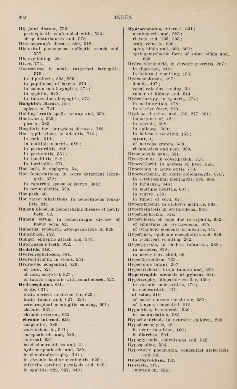Hip-joint disease, 75G ; perinephritis confounded with, 523 ; sleep disturbances and, 578. Hirschsprung’s disease, 309, 318. Historical phenomena, epileptic attack and, 557. History-taking, 28. Hives, 774. Hoarseness, in acute catarrhal laryngitis, 370 ; in diphtheria, 858, 859 ; in papilloma, of larynx, 374 ; in submucous laryngitis, 372 ; in syphilis, 925 ; in tuberculous laryngitis, 373. Hodgkin’s disease, 721; spleen in, 724. Holding-breath spells, tetany and, 552. Hookworm, 335 ; pica in, 583. Hospitals for contagious diseases, 788. Hot applications, in adenitis, 713 ; in colic, 314 ; in multiple neuritis, 688 ; in pericarditis, 468 ; in peritonitis, 351 ; in tonsillitis, 242 ; in torticollis, 571. Hot bath, in asphyxia, 54. Hot fomentations, in acute catarrhal laryn¬ gitis, 372 ; in catarrhal spasm of larynx, 368 ; in perinephritis, 523. Hot pack, 46. Hot vapor inhalations, in membranous tonsil¬ litis, 241, Human blood, in hemorrhagic disease of newly born, 82. Human serum, in hemorrhagic disease of newly born, 82. Humerus, syphilitic osteoperiostitis of, 929. Hunchback, 752. Hunger, epileptic attack and, 557. Hutchinson’s teeth, 932. Hydatids, 348. Hydrencephalocele, 584. Hydrobilirubin, in stools, 251. Hydrocele, congenital, 526 ; of cord, 527 ; of cord, encysted, 527 ; of tunica vaginalis with canal closed, 527. Hydrocephalus, 631; acute, 631 ; brain abscess mistaken for, 625 ; brain tumor and, 627, 629 ; cerebrospinal meningitis causing, 601 ; chronic, 631 ; chronic external, 632 ; chronic internal, 632; congenital, 589 ; convulsions in, 541 ; encephalocele and, 585 ; external, 631 ; head abnormalities and, 21 ; hydrencephalocele and, 585 ; in chondrodystrophy, 744 ; in chronic basilar meningitis, 620 ; infantile cerebral paralysis and, 640 ; in syphilis, 922, 937, 940 ; Hydrocephalus, internal, 631 ; meningocele and, 585 ; rickets and, 195, 203 ; scalp veins in, 636 ; spina bifida and, 660, 662 ; syringomyelocele form of spina bifida and, 660. Hydrochloric acid, in chronic gastritis, 267 ; in digestion, 248 ; in habitual vomiting, 156. Hydronephrosis, 497 ; double, 497 ; renal calculus causing, 521 ; tumor of kidney and, 514. Hydrotherapy, in hysteria, 574 ; in malnutrition, 178 ; in scarlet fever, 810. Hygiene, diarrhea and, 158, 277, 291 ; importance of, 42; in anemia, 698 ; in epilepsy, 560 ; in habitual vomiting, 156 ; infant, 1; of nervous system, 539 ; rheumatism and poor, 959. Hymenolepis nana, 331. Hyoscyamus, in constipation, 317. Hyperchlorid, in abscess of liver, 345. Hyperemia in acute otitis, 779. Hyperesthenia, in acute poliomyelitis, 670; in cerebrospinal meningitis, 595, 604 ; in influenza, 946 ; in multiple neuritis, 687 ; in scurvy, 178 ; in tumor of cord, 677. Hyperglycemia in diabetes mellitus, 968. Hyperkeratosis in erythredema, 955. Hypernephroma, 514. Hyperplasia, of bone due to syphilis, 932 ; of epidermis in erythredema, 955. of lymphoid elements in adenitis, 712. Hyperpnea, epidemic encephalitis and, 649 ; in recurrent vomiting, 262. Hyperpyrexia, in cholera infantum, 288; in measles, 819 ; in newly born child, 99. Hyperthyroidism, 735. Hypertonic infant, 207. Hypertrichosis, brain tumors and, 629. Hypertrophic stenosis of pylorus, 251. Hypertrophy, idiopathic cardiac, 460 ; in chronic endocarditis, 476; in endocarditis, 471 ; of colon, 318; of nasal mucous membrane, 385 ; of tongue, congenital, 212. Hypnotism, in enuresis, 536 ; in masturbation, 583. Hypochondriasis in neurotic children, 209. Hypodermoclysis, 48 ; in acute inanition, 169 ; in diarrhea, 294. Hypoglycemia, convulsions and, 542. Hypospadias, 524. Hypostatic pneumonia, congenital atelectasis and, 56. Hypothyroidism, 732. Hysteria, 571; enuresis in, 534 ;