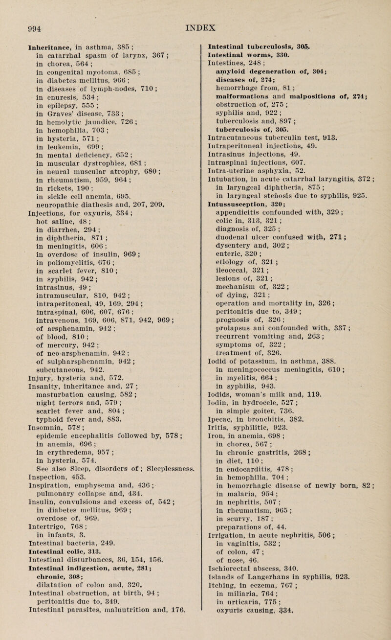 Inheritance, in asthma, 385 ; in catarrhal spasm of larynx, 367 ; in chorea, 564 ; in congenital myotoma, 685 ; in diabetes mellitus, 966 ; in diseases of lymph-nodes, 710 ; in enuresis, 534 ; in epilepsy, 555 ; in Graves’ disease, 733 ; in hemolytic jaundice, 726 ; in hemophilia, 703 ; in hysteria, 571 ; in leukemia, 699 ; in mental deficiency, 652 ; in muscular dystrophies, 681 ; in neural muscular atrophy, 680 ; in rheumatism, 959, 964 ; in rickets, 190 ; in sickle cell anemia, 695. neuropathic diathesis and, 207, 209. Injections, for oxyuris, 334 ; hot saline, 48 ; in diarrhea, 294 ; in diphtheria, 871 ; in meningitis, 606 ; in overdose of insulin, 969 ; in poliomyelitis, 676 ; in scarlet fever, 810 ; in syphilis, 942 ; intrasinus, 49 ; intramuscular, 810, 942; intraperitoneal, 49, 169, 294 ; intraspinal, 606, 607, 676; intravenous, 169, 606, 871, 942, 969 ; of arsphenamin, 942 ; of blood, 810 ; of mercury, 942 ; of neo-arsphenamin, 942 ; of sulpharsphenamin, 942 ; subcutaneous, 942. Injury, hysteria and, 572. Insanity, inheritance and, 27 ; masturbation causing, 582 ; night terrors and, 579 ; scarlet fever and, 804; typhoid fever and, 883. Insomnia, 578 ; epidemic encephalitis followed by, 578 ; in anemia, 696 ; in erythredema, 957 ; in hysteria, 574. See also Sleep, disorders of; Sleeplessness. Inspection, 453. Inspiration, emphysema and, 436 ; pulmonary collapse and, 434. Insulin, convulsions and excess of, 542 ; in diabetes mellitus, 969 ; overdose of, 969. Intertrigo, 768 ; in infants, 3. Intestinal bacteria, 249. Intestinal colic, 313. Intestinal disturbances, 36, 154, 156. Intestinal indigestion, acute, 281; chronic, 308; dilatation of colon and, 320. Intestinal obstruction, at birth, 94 ; peritonitis due to, 349. Intestinal parasites, malnutrition and, 176. Intestinal tuberculosis, 305. Intestinal worms, 330. Intestines, 248 ; amyloid degeneration of, 304; diseases of, 274; hemorrhage from; 81 ; malformations and malpositions of, 274; obstruction of, 275 ; syphilis and, 922 ; tuberculosis and, 897 ; tuberculosis of, 305. Intracutaneous tuberculin test, 913. Intraperitoneal injections, 49. Intrasinus injections, 49. Intraspinal injections, 607. Intra-uterine asphyxia, 52. Intubation, in acute catarrhal laryngitis, 372 ; in laryngeal diphtheria, 875 ; in laryngeal stenosis due to syphilis, 925. Intussusception, 320; appendicitis confounded with, 329 ; colic in, 313, 321 ; diagnosis of, 325 ; duodenal ulcer confused with, 271; dysentery and, 302 ; enteric, 320 ; etiology of, 321 ; ileocecal, 321 ; lesions of, 321 ; mechanism of, 322 ; of dying, 321 ; operation and mortality in, 326 ; peritonitis due to, 349 ; prognosis of, 326 ; prolapsus ani confounded with, 337 ; recurrent vomiting and, 263 ; symptoms of, 322 ; treatment of, 326. Iodid of potassium, in asthma, 388. in meningococcus meningitis, 610 ; in myelitis, 664 ; in syphilis, 943. Iodids, woman's milk and, 119. Iodin, in hydrocele, 527 ; in simple goiter, 736. Ipecac, in bronchitis, 382. Iritis, syphilitic, 923. Iron, in anemia, 698 ; in chorea, 567 ; in chronic gastritis, 268 ; in diet, 110 ; in endocarditis, 478 ; in hemophilia, 704 ; in hemorrhagic disease of newly born, 82 ; in malaria, 954 ; in nephritis, 507 ; in rheumatism, 965 ; in scurvy, 187 ; preparations of, 44. Irrigation, in acute nephritis, 506 ; in vaginitis, 532 ; of colon, 47 ; of nose, 46. Ischiorectal abscess, 340. Islands of Langerhans in syphilis, 923. Itching, in eczema, 767 ; in miliaria, 764; in urticaria, 775 ; oxyuris causing, 334.