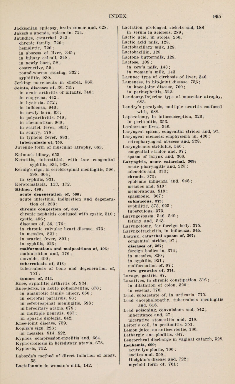 Jacksonian epilepsy, brain tumor and, 628. Jaksch’s anemia, spleen in, 724. Jaundice, catarrhal, 342 ; chronic family, 726 ; hemolytic, 726 ; in abscess of liver, 345 ; in biliary calculi, 348 ; in newly born, 58 ; obstructive, 59 ; round-worms causing, 332 ; syphilitic, 930. Jerking movements in chorea, 565. Joints, diseases of, 36, 741; in acute arthritis of infants, 746; in empyema, 442 ; in hysteria, 572 ; in influenza, 946 ; in newly born, 63 ; in polyarthritis, 749 ; in rheumatism, 960 ; in scarlet fever, 803 ; in scurvy, 178; in typhoid fever, 883 ; tuberculosis of, 750. Juvenile form of muscular atrophy, 683. Kalmuck idiocy, 655. Keratitis, interstitial, with late congenital syphilis, 934, 938. Kernig’s sign, in cerebrospinal meningitis, 596, 598, 604 ; in syphilis, 931. Kerotomalacia, 113, 172. Kidney, 496; acute degeneration of, 500; acute intestinal indigestion and degenera¬ tion of, 283 ; chronic congestion of, 500; chronic nephritis confused with cystic, 510 ; cystic, 496 ; diseases of, 36, 176; in chronic valvular heart disease, 473 ; in measles, 821 ; in scarlet fever, 801 ; in syphilis, 923; malformations and malpositions of, 496; malnutrition and, 176 ; movable, 499 ; tuberculosis of, 513; tuberculosis of bone and degeneration of, 751; tumors of, 514. Knee, syphilitic arthritis of, 934. Knee-jerks, in acute poliomyelitis, 670 ; in amaurotic family idiocy, 650 ; in cerebral paralysis, 86 ; in cerebrospinal meningitis, 598 ; in hereditary ataxia, 6,78 ; in multiple neuritis, 687 ; in spastic diplegia, 642. Knee-joint disease, 759. Koplik’s sign, 226 ; in measles, 814, 822. Kyphos, compression-myelitis and, 664. Kyphoscoliosis in hereditary ataxia, 678. Kyphosis, 752. Laborde’s method of direct inflation of lungs, 55. Lactalbumin in woman’s milk, 142. Lactation, prolonged, rickets and, 188 in serum in acidosis, 289 ; Lactic acid, in stools, 250. Lactic acid milk, 128. Lactobacillary milk, 128. Lactobacillin, 128. Lactone buttermilk, 128. Lactose, 108 ; in cow’s milk, 143 ; in woman’s milk, 143. Laennec type of cirrhosis of liver, 346. Lameness, in hip-joint disease, 75j3; in knee-joint disease, 760 ; in perinephritis, 522. Landouzy-Dejerine type of muscular atrophy, 683. Landry’s paralysis, multiple neuritis confused with, 688. Laparotomy, in intussusception, 326 ; in peritonitis, 353. Lardaceous liver, 346. Laryngeal spasm, congenital stridor and, 97. Laryngeal stenosis, emphysema in, 436 ; retropharyngeal abscess and, 228. Laryngismus stridulus, 546 ; congenital stridor and, 97 ; spasm of larynx and, 368. Laryngitis, acute catarrhal, 369; acute pharyngitis and, 225 ; adenoids and, 373 ; chronic, 373; epidemic influenza and, 948; measles and, 819 ; membranous, 819 ; spasmodic, 367 ; submucous, 372; syphilitic, 373, 925 ; tuberculous, 373. Laryngospasm, 546, 549 ; tetany and, 543. Laryngotomy, for foreign body, 375. Laryngotracheitis, in influenza, 945. Larynx, catarrhal spasm of, 367; congenital stridor, 97 ; diseases of, 367; foreign bodies in, 374; in measles, 820 ; in syphilis, 921 ; malformation of, 97 ; new growths of, 374. Lavage, gastric, 47. Laxatives, in chronic constipation, 316 ; in dilatation of colon, 320 ; in eczema, 770. Lead, subacetate of, in urticaria, 775. Lead encephalopathy, tuberculous meningitis and, 618. Lead poisoning, convulsions and, 542 ; inheritance and, 27 ; ulcerative stomatitis and, 218. Leiter’s coil, in peritonitis, 351. Lemon juice, as antiscorbutic, 186. Lethargic encephalitis, 647. Leucorrheal discharge in vaginal catarrh, 528. Leukemia, 699; acute lymphatic, 700; ascites and, 358 ; Hodgkin’s disease and, 722 ; myeloid form of, 701 ;
