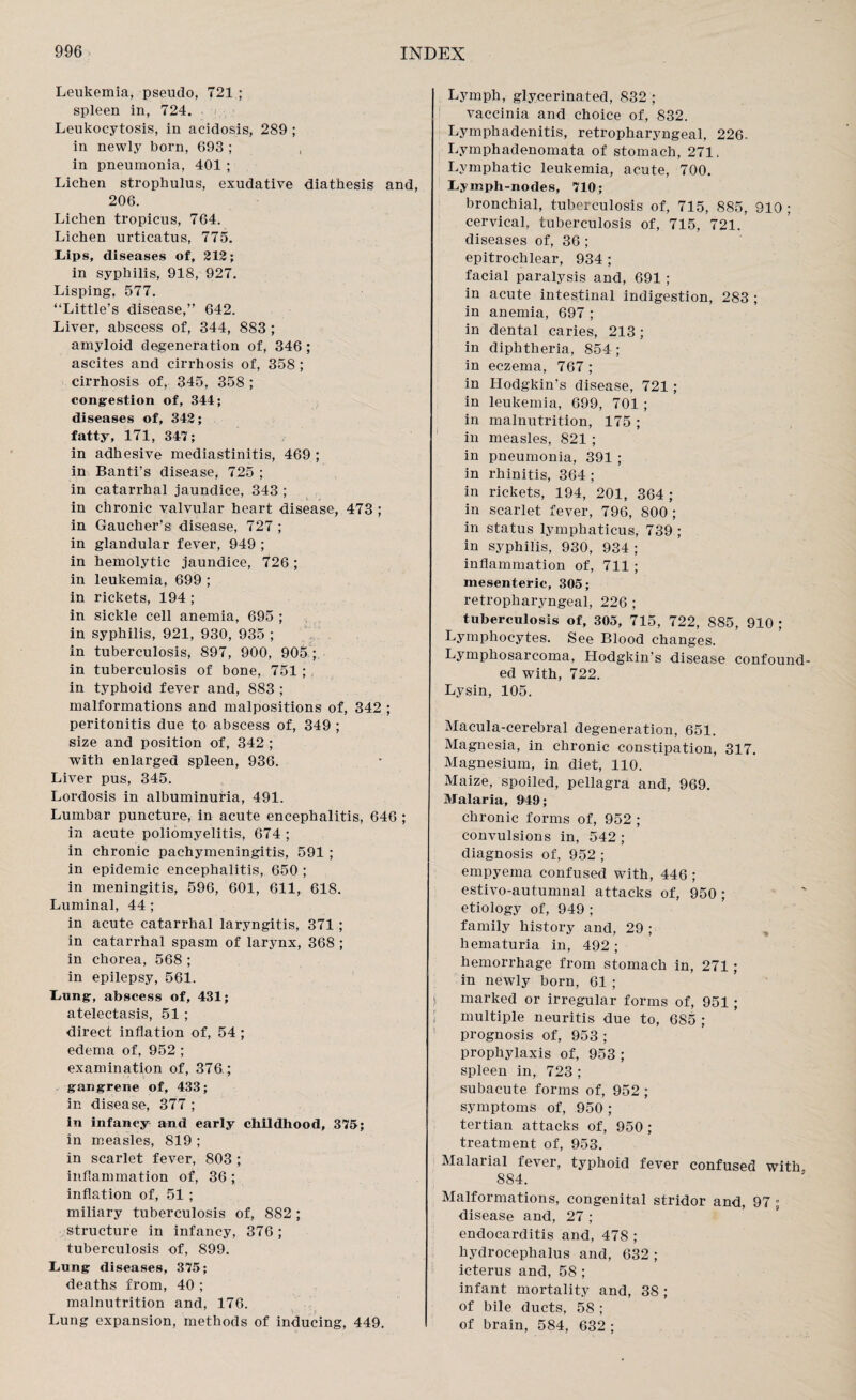 Leukemia, pseudo, 721 ; spleen in, 724. Leukocytosis, in acidosis, 289 ; in newly born, 693 ; , in pneumonia, 401 ; Lichen strophulus, exudative diathesis and, 206. Lichen tropicus, 764. Lichen urticatus, 775. Lips, diseases of, 212; in syphilis, 918, 927. Lisping, 577. “Little’s disease,” 642. Liver, abscess of, 344, 883 ; amyloid degeneration of, 346 ; ascites and cirrhosis of, 358 ; cirrhosis of, 345, 358 ; congestion of, 344; diseases of, 342; fatty, 171, 347; in adhesive mediastinitis, 469 ; in Banti’s disease, 725 ; in catarrhal jaundice, 343 ; in chronic valvular heart disease, 473 ; in Gaucher’s disease, 727 ; in glandular fever, 949 ; in hemolytic jaundice, 726; in leukemia, 699 ; in rickets, 194 ; in sickle cell anemia, 695 ; in syphilis, 921, 930, 935 ; in tuberculosis, 897, 900, 905 ;, in tuberculosis of bone, 751 ; in typhoid fever and, 883 ; malformations and malpositions of, 342 ; peritonitis due to abscess of, 349 ; size and position of, 342 ; with enlarged spleen, 936. Liver pus, 345. Lordosis in albuminuria, 491. Lumbar puncture, in acute encephalitis, 646 ; in acute poliomyelitis, 674; in chronic pachymeningitis, 591 ; in epidemic encephalitis, 650 ; in meningitis, 596, 601, 611, 618. Luminal, 44 ; in acute catarrhal laryngitis, 371 ; in catarrhal spasm of larynx, 368 ; in chorea, 568 ; in epilepsy, 561. Lung, abscess of, 431; atelectasis, 51; direct inflation of, 54 ; edema of, 952 ; examination of, 376; gangrene of, 433; in disease, 377 ; in infancy and early childhood, 375; in measles, 819 ; in scarlet fever, 803 ; inflammation of, 36; inflation of, 51 ; miliary tuberculosis of, 882 ; structure in infancy, 376 ; tuberculosis of, 899. Lung diseases, 375; deaths from, 40 ; malnutrition and, 176. Lung expansion, methods of inducing, 449. Lymph, glyeerinated, 832 ; vaccinia and choice of, 832. Lymphadenitis, retropharyngeal, 226. Lymphadenomata of stomach, 271, Lymphatic leukemia, acute, 700. Lymph-nodes, 710; bronchial, tuberculosis of, 715, 885, 910 ; cervical, tuberculosis of, 715, 721. diseases of, 36 ; epitrochlear, 934 ; facial paralysis and, 691 ; in acute intestinal indigestion, 283 ; in anemia, 697 ; in dental caries, 213 ; in diphtheria, 854 ; in eczema, 767 ; in Hodgkin’s disease, 721 ; in leukemia, 699, 701 ; in malnutrition, 175 ; in measles, 821 ; in pneumonia, 391 ; in rhinitis, 364 ; in rickets, 194, 201, 364 ; in scarlet fever, 796, 800 ; in status lymphaticus, 739 ; in syphilis, 930, 934 ; inflammation of, 711 ; mesenteric, 305; retropharyngeal, 226 ; tuberculosis of, 305, 715 , 722, 885 , 9 1 0 ; Lymphocytes. See Blood changes. Lymphosarcoma, Hodgkin’s disease confound¬ ed with, 722. Lysin, 105. Macula-cerebral degeneration, 651. Magnesia, in chronic constipation, 317. Magnesium, in diet, 110. Maize, spoiled, pellagra and, 969. Malaria, 949; chronic forms of, 952 ; convulsions in, 542 ; diagnosis of, 952 ; empyema confused with, 446 ; estivo-autumnal attacks of, 950 ; etiology of, 949 ; family history and, 29 ; hematuria in, 492 ; hemorrhage from stomach in, 271 ; in newly born, 61 ; marked or irregular forms of, 951; multiple neuritis due to, 685 ; prognosis of, 953 ; prophylaxis of, 953 ; spleen in, 723 ; subacute forms of, 952 ; symptoms of, 950 ; tertian attacks of, 950 ; treatment of, 953. Malarial fever, typhoid fever confused with 884. Malformations, congenital stridor and, 97 ; disease and, 27 ; endocarditis and, 478 ; hydrocephalus and, 632 ; icterus and, 58 ; infant mortality and, 38 ; of bile ducts, 58 ; of brain, 584, 632 ;