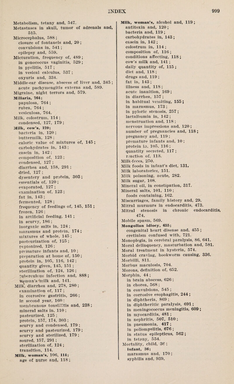 Metabolism, tetany and, 547. Metastases in skull, tumor of adrenals and, 515. Microcephalus, 588 ; closure of fontanels and, 20 ; convulsions in, 541 ; epilepsy and, 559. Micturation, frequency of, 489 ; in gonococcus vaginitis, 529 ; in pyelitis, 517 ; in vesical calculus, 537 ; oxyuris and, 334. Middle-ear disease, abscess of liver and, 345 ; acute pachymengitis externa and, 589. Migraine, night terrors and, 579. Miliaria, 764; papulosa, 764; rubra, 764 ; vesiculosa, 764. Milk, colostrum, 114 ; condensed, 127, 179 ; Milk, cow’s, 120; bacteria in, 120 ; buttermilk, 128 ; caloric value of mixtures of, 145 ; carbohydrates in, 143 ; casein in, 142 ; composition of, 123 ; condensed, 127 ; diarrhea and, 158, 291 ; dried, 127 ; dysentery and protein, 303; essentials of, 120 ; evaporated, 127 ; examination of, 123 ; fat in, 143 ; fermented, 128 ; frequency of feedings of, 145, 151; frozen, 126 ; in artificial feeding, 141 ; in scurvy, 186 ; inorganic salts in, 124 ; marasmus and protein, 174; mixtures of whole, 145 ; pasteurization of, 125; peptonized, 126 ; premature infants and, 10 ; preparation at home of, 150 ; protein in, 105, 116, 142 ; quantity given, 145, 151 ; sterilization of, 124, 126 ; tuberculous infection and, 888 ; woman’s milk and, 141. Milk* diarrhea and, 278, 280 ; examination of, 117 ; » in corrosive gastritis, 266 ; in second year, 160 ; membranous tonsillitis and, 238 ; mineral salts in, 110 ; pasteurized, 125 ; protein, 157, 174, 303 ; scurvy and condensed, 179 ; scurvy and pasteurized, 179 ; scurvy and sterilized, 179 ; soured, 157, 291 ; sterilization of, 124 ; transition, 114. Milk, woman’s, 106, 114; age of nurse and, 118; Milk, woman’s, alcohol and, 119 ; antitoxin and, 120 ; bacteria and, 119 ; carbohydrates in, 143 ; casein in, 142 ; colostrum in, 114 ; composition of, 116 ; conditions affecting, 118 ; cow’s milk and, 141 ; daily quantity of, 115 ; diet and, 118 ; drugs and, 119 ; fat in, 143 ; illness and, 118 ; acute inanition, 169 ; in diarrhea, 157 ; in habitual vomiting, 155 ; in marasmus, 173 ; in pyloric stenosis, 257 ; lactalbumin in, 142 ; menstruation and, 118 ; nervous impressions and, 120 ; number of pregnancies and, 118 ; pregnancy and, 119 ; premature infants and, 10 ; protein in. 105, 116 ; quantity secreted, 117 ; reaction of. 118. Milk-feces, 250. Milk foods in infant’s diet, 131. Milk laboratories, 151. Milk poisoning, acute, 282. Milk sugar, 108. Mineral oil, in constipation, 317. Mineral salts, 101, 110 ; foods containing, 162. Miscarriages, family history and, 29. Mitral murmurs in endocarditis, 473. Mitral stenosis in chronic endocarditis, 474. Mobile spasm, 569. Mongolian idiocy, 655; congenital heart disease and, 455 ; cretinism confused with, 721. Monoplegia, in cerebral paralysis, 86, 641. Moral delinquency, masturbation and, 581. Moral treatment in hysteria, 574. Morbid craving, hookworm causing, 336. Morbilli, 811. Morbus maculosis, 704. Morons, definition of, 652. Morphin, 44 ; in brain abscess, 626 ; in chorea, 568 ; in convulsions, 545 ; in corrosive esophagitis, 244 ; in diphtheria, 869 ; in diphtheritic paralysis, 691; in meningococcus meningitis, 609 ; in myocarditis, 481; in nephritis, 507, 510 ; in pneumonia, 417 ; in poliomyelitis, 676 ; in status epilepticus, 562; in tetany, 554. Mortality, child, 36 ; infant, 36; marasmus and, 170 ; syphilis and, 939.