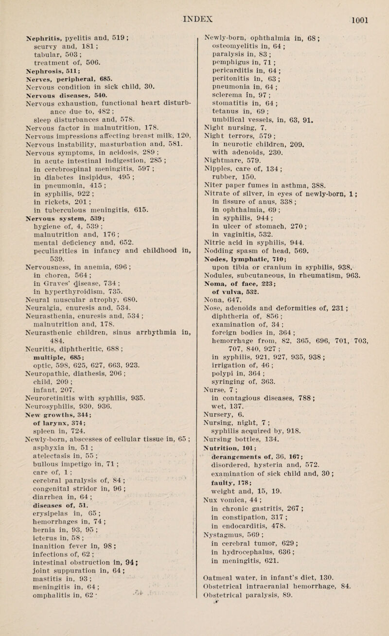 Nephritis, pyelitis and, 519 ; scurvy and, 181; tabular, 503 ; treatment of, 506. Nephrosis, 511; Nerves, peripheral, 685. Nervous condition in sick child, 30. Nervous diseases, 540. Nervous exhaustion, functional heart disturb¬ ance due to, 482 ; sleep disturbances and, 578. Nervous factor in malnutrition, 178. Nervous impressions affecting breast milk, 120. Nervous instability, masturbation and, 581. Nervous symptoms, in acidosis, 289 ; in acute intestinal indigestion, 285 ; in cerebrospinal meningitis, 597 ; in diabetes insipidus, 495 ; in pneumonia, 415 ; in syphilis, 922 ; in rickets, 201 ; in tuberculous meningitis, 615. Nervous system, 539; hygiene of, 4, 539 ; malnutrition and, 176; mental deficiency and, 652. peculiarities in infancy and childhood in, 539. Nervousness, in anemia, 696 ; in chorea, 564 ; in Graves’ disease, 734; in hyperthyroidism, 735. Neural muscular atrophy, 680. Neuralgia, enuresis and, 534. Neurasthenia, enuresis and, 534 ; malnutrition and, 178. Neurasthenic children, sinus arrhythmia in, 484. Neuritis, diphtheritic, 688 ; multiple, 685; optic, 598, 625, 627, 663, 923. Neuropathic, diathesis, 206 ; child, 209 ; infant, 207. Neuroretinitis with syphilis, 935. Neurosyphilis, 930. 936. New growths, 344; of larynx, 374; spleen in, 724. Newly-born, abscesses of cellular tissue in, 65 ; asphyxia in, 51 ; atelectasis in, 55 ; bullous impetigo in, 71 ; care of, 1 ; cerebral paralysis of, 84 ; congenital stridor in, 96 ; diarrhea in, 64 ; diseases of, 51. erysipelas in, 65 ; hemorrhages in, 74 ; hernia in, 93, 95 ; icterus in, 58 ; inanition fever in, 98 ; infections of, 62 ; intestinal obstruction in, 94; joint suppuration in, 64 ; mastitis in, 93 ; meningitis in, 64 ; omphalitis in, 62 ; Newly-born, ophthalmia in, 68 ; osteomyelitis in, 64 ; paralysis in, 83 ; pemphigus in, 71 ; pericarditis in, 64 ; peritonitis in, 63 ; pneumonia in, 64 ; sclerema in, 97 ; stomatitis in, 64 ; tetanus in, 69 ; umbilical vessels, in, 63, 91. Night nursing, 7. Night terrors, 579 ; in neurotic children, 209. with adenoids, 230. Nightmare, 579. Nipples, care of, 134 ; rubber, 150. Niter paper fumes in asthma, 388. Nitrate of silver, in eyes of newly-born, 1; in fissure of anus, 338 ; in ophthalmia, 69 ; in syphilis, 944 ; in ulcer of stomach, 270; in vaginitis, 532. Nitric acid in syphilis, 944. Nodding spasm of head, 569. Nodes, lymphatic, 710; upon tibia or cranium in syphilis, 938. Nodules, subcutaneous, in rheumatism, 963. Noma, of face, 223; of vulva, 532. Nona, 647. Nose, adenoids and deformities of, 231 ; diphtheria of, 856 ; examination of, 34 ; foreign bodies in, 364 ; hemorrhage from, 82, 365, 696, 701, 703, 707, 840, 927 ; in syphilis, 921, 927, 935, 938 ; irrigation of, 46 ; polypi in, 364 ; syringing of, 363. Nurse, 7 ; in contagious diseases, 788 ; wet, 137. Nursery, 6. Nursing, night, 7 ; syphilis acquired by, 918. Nursing bottles, 134. Nutrition, 101; derangements of, 36, 167; disordered, hysteria and, 572. examination of sick child and, 30 ; faulty, 178; weight and, 15, 19. Nux vomica, 44 ; in chronic gastritis, 267 ; in constipation, 317 ; in endocarditis, 478. Nystagmus, 569 ; in cerebral tumor, 629 ; in hydrocephalus, 636 ; in meningitis, 621. Oatmeal water, in infant’s diet, 130. Obstetrical intracranial hemorrhage, 84. Obstetrical paralysis, 89.