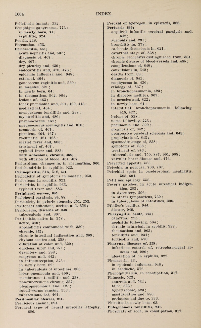 Pelletierin tannate, 332. Pemphigus gangrenosa, 773 ; in newly born, 71; syphilitic, 924. Pepsin, 248. Percussion, 453. Pericarditis, 463; acute nephritis and, 507 ; diagnosis of, 467 ; dry, 467 ; dry pleurisy and, 439 ; endocarditis and, 470, 476 ; epidemic influenza and, 948 ; external, 464 ; gonococcus vaginitis and, 530 ; in measles, 821 ; in newly born, 64 ; in rheumatism, 962, 964 ; lesions of, 463 ; lobar pneumonia and, 391, 400, 413 ; mediastinal, 464 ; membranous tonsillitis and, 238 ; myocarditis and, 480 ; pneumococcus, 464 ; pneumococcus meningitis and, 610 ; prognosis of, 467 ; purulent, 464, 467 ; rheumatic, 464, 468 ; scarlet fever and, 803 ; treatment of, 467 ; typhoid fever and, 883 ; with adhesions, chronic, 468; with effusion of blood, 464, 467. Pericardium, changes in, in rheumatism, 960. Perichondritis in syphilis, 922. Perinephritis, 516, 518, 521. Periodicity of symptoms in malaria, 953. Periosteum in syphilis, 921. Periostitis, in syphilis, 933. typhoid fever and, 883. Peripheral nerves, 685. Peripheral paralysis, 84, 88. Peristalsis, in pyloric stenosis, 251, 253. Peritoneal adhesions, ascites and, 358 ; Peritoneum, diseases of, 348. tuberculosis and, 897. Peritonitis, asites in, 358 ; acute, 349 ; appendicitis confounded with, 330 ; chronic, 352; chronic intestinal indigestion and, 309 ; chylous ascites and, 358 ; dilatation of colon and, 320 ; duodenal ulcer and, 271 ; dysentery and, 298 ; empyema and, 442 ; in intussusception, 323 ; in newly born, 62 ; in tuberculosis of intestines, 306 ; lobar pneumonia and, 400 ; membranous tonsillitis and, 238 ; non-tuberculous chronic, 352 ; pleuropneumonia and, 427 ; round-worms causing, 333 ; tuberculous, 353, 464 ; Peritonsillar abscess, 241. Pernicious anemia, 694. Peroneal type of neural muscular atrophy, 680. Peroxid of hydrogen, in epistaxis, 366. Pertussis, 836; acquired infantile cerebral paralysis and, 642 ; adenoids and, 231 ; bronchitis in, 378; cachectic thrombosis in, 621 ; catarrhal stage of, 838 ; chronic bronchitis distinguished from, 384 ; chronic disease of blood-vessels and, 485 ; complications of, 840 ; convulsions in, 542 ; deaths from, 39 ; diagnosis of, 841 ; emphysema in, 436 ; etiology of, 837 ; in bronchopneumonia, 423 ; in diabetes mellitus, 967 ; in measles and, 822 ; in newly born, 61 ; interstitial bronchopneumonia following, 418, 422 ; lesions of, 838 ; noma following, 223 ; pneumonia and, 390 ; prognosis of, 842 ; progressive cerebral sclerosis and, 643 ; prophylaxis of, 843 ; spasmodic stage of, 838 ; symptoms; of, 838 ; treatment of, 843 ; tuberculosis and, 750, 887, 901, 908 ; valvular heart disease and, 476. Perverted appetite, 583. Petechia in purpura, 706, 707. Petechial spots in cerebrospinal meningitis, 595, 604. Petit mal epilepsy, 558. Peyer’s patches, in acute intestinal indiges¬ tion, 283 ; in dysentery, 296 ; in status lymphaticus, 739 ; in tuberculosis of intestines, 306. Pfeiffer’s bacillus, 944. disease, 949. Pharyngitis, acute, 225; catarrhal, 225 ; nephritis following, 504 ; chronic catarrhal, in syphilis, 922 ; rheumatism and, 963 ; tonsillitis and, 234 ; torticollis and, 570. Pharynx, diseases of, 225; infectious catarrh of, retropharyngeal ab¬ scess and, 226 ; ulceration of, in syphilis, 922. Phenacetin, 43 ; in epidemic influenza, 948 ; in headache, 576. Phenolphthalein, in constipation, 317. Phimosis, 523 ; enuresis and, 534 ; false, 523 ; hypertrophic, 523 ; masturbation and, 580 ; prolapsus ani due to, 336. Phlebitis in newly born, 63. Phlegmonous tonsillitis, 241. Phosphate of soda, in constipation, 317.