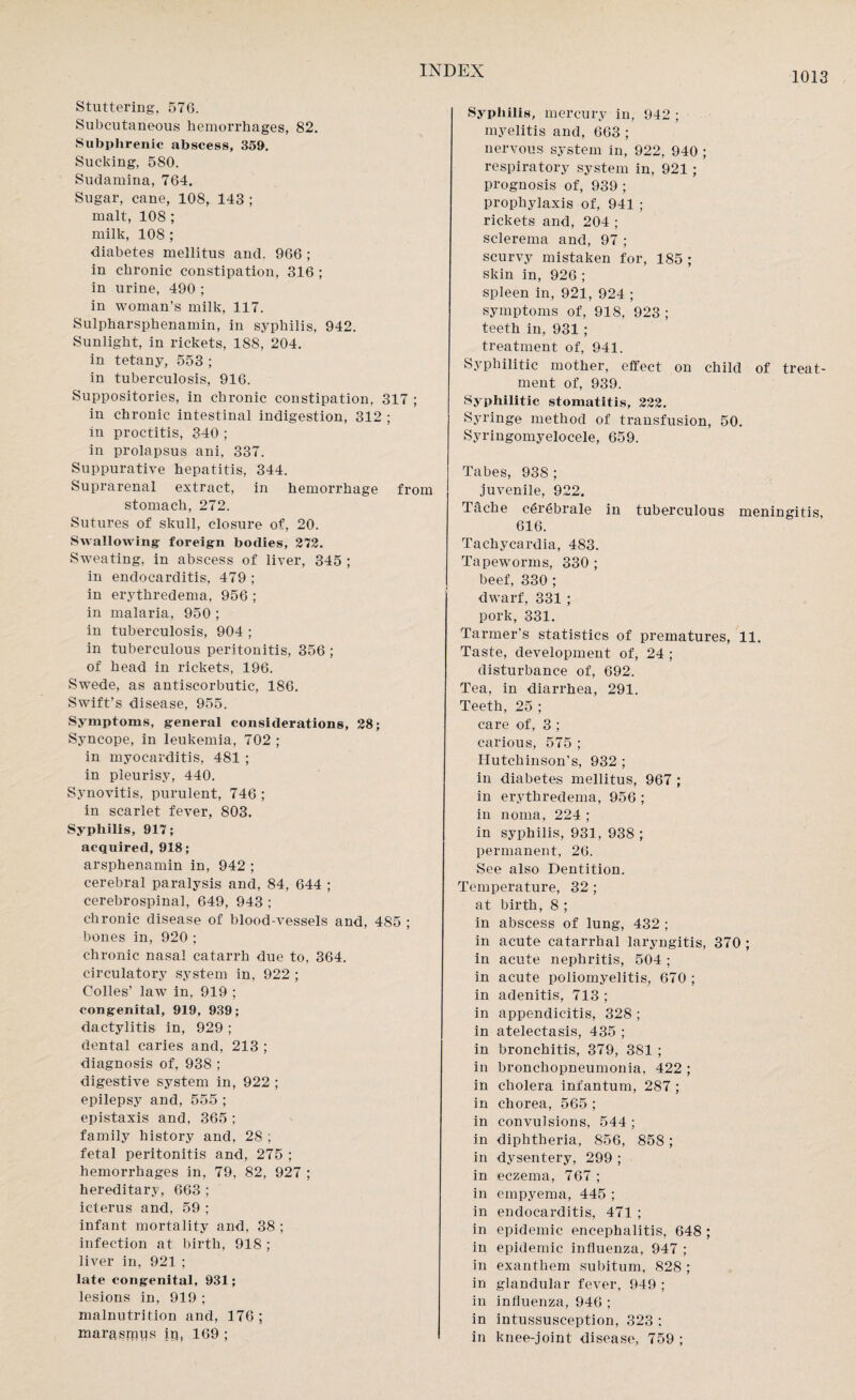 1013 Stuttering, 576. Subcutaneous hemorrhages, 82. Subphrenic abscess, 359. Sucking, 580. Sudamina, 764. Sugar, cane, 108, 143 ; malt, 108 ; milk, 108 ; diabetes mellitus and. 966 ; in chronic constipation, 316 ; in urine, 490 ; in woman’s milk, 117. Sulpharsphenamin, in syphilis, 942. Sunlight, in rickets, 188, 204. in tetany, 553 ; in tuberculosis, 916. Suppositories, in chronic constipation, 317 ; in chronic intestinal indigestion, 312 ; in proctitis, 340 ; in prolapsus ani, 337. Suppurative hepatitis, 344. Suprarenal extract, in hemorrhage from stomach, 272. Sutures of skull, closure of, 20. Swallowing foreign bodies, 272. Sweating, in abscess of liver, 345 ; in endocarditis, 479 ; in erythredema, 956 ; in malaria, 950 ; in tuberculosis, 904 ; in tuberculous peritonitis, 356 ; of head in rickets, 196. Swede, as antiscorbutic, 186. Swift’s disease, 955. Symptoms, general considerations, 28; Syncope, in leukemia, 702; in myocarditis, 481 ; in pleurisy, 440. Synovitis, purulent, 746; in scarlet fever, 803. Syphilis, 917; acquired, 918; arsphenamin in, 942 ; cerebral paralysis and, 84, 644 ; cerebrospinal, 649, 943 ; chronic disease of blood-vessels and, 485 ; bones in, 920 ; chronic nasal catarrh due to, 364. circulatory system in, 922 ; Colles’ law in, 919 ; congenital, 919, 939; dactylitis in, 929 ; dental caries and, 213 ; diagnosis of, 938 ; digestive system in, 922 ; epilepsy and, 555 ; epistaxis and, 365 ; family history and, 28 ; fetal peritonitis and, 275 ; hemorrhages in, 79, 82, 927 ; hereditary, 663 ; icterus and, 59 ; infant mortality and, 38 ; infection at birth, 918 ; liver in, 921 ; late congenital, 931; lesions in, 919 ; malnutrition and, 176; marasmus ip, 169 ; Syphilis, mercury in, 942 ; myelitis and, 663 ; nervous system in, 922, 940 ; respiratory system in, 921 ; prognosis of, 939 ; prophylaxis of, 941 ; rickets and, 204 ; sclerema and, 97 ; scurvy mistaken for, 185 ; skin in, 926 ; spleen in, 921, 924 ; symptoms of, 918, 923 ; teeth in, 931 ; treatment of, 941. Syphilitic mother, effect on child of treat¬ ment of, 939. Syphilitic stomatitis, 222. Syringe method of transfusion, 50. Syringomyelocele, 659. Tabes, 938 ; juvenile, 922. Tache cgrebrale in tuberculous meningitis 616. Tachycardia, 483. Tapeworms, 330 ; beef, 330 ; dwarf, 331 ; pork, 331. Tarmer’s statistics of prematures, 11. Taste, development of, 24 ; disturbance of, 692. Tea, in diarrhea, 291. Teeth, 25 ; care of, 3 ; carious, 575 ; Hutchinson’s, 932 ; in diabetes mellitus, 967 ; in erythredema, 956 ; in noma, 224 ; in syphilis, 931, 938 ; permanent, 26. See also Dentition. Temperature, 32 ; at birth, 8 ; in abscess of lung, 432 ; in acute catarrhal laryngitis, 370 ; in acute nephritis, 504 ; in acute poliomyelitis, 670 ; in adenitis, 713 ; in appendicitis, 328 ; in atelectasis, 435 ; in bronchitis, 379, 381 ; in bronchopneumonia, 422 ; in cholera infantum, 287 ; in chorea, 565 ; in convulsions, 544; in diphtheria, 856, 858 ; in dysentery, 299 ; in eczema, 767 ; in empyema, 445 ; in endocarditis, 471 ; in epidemic encephalitis, 648 ; in epidemic influenza, 947 ; in exanthem subitum, 828 ; in glandular fever, 949 ; in influenza, 946 ; in intussusception, 323 ; in knee-joint disease, 759 ;