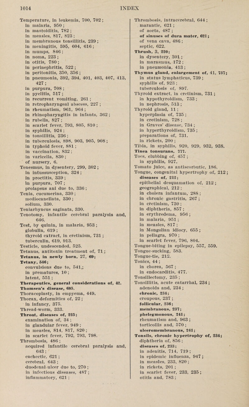 Temperature, in leukemia, 700, 702 ; in malaria, 950 ; in mastoiditis, 782 ; in measles, 817, 823 ; in membranous tonsillitis, 239 ; in meningitis, 595, 604, 616 ; in mumps, 846 ; in noma, 223 ; in otitis, 780 ; in perinephritis, 522 ; in peritonitis, 350, 356 ; in pneumonia, 392, 394, 401, 403, 407, 413, 427 ; in purpura, 708 ; in pyelitis, 517 ; in recurrent vomiting, 261 ; in retropharyngeal abscess, 227 ; in rheumatism, 961, 964; in rhinopharyngitis in infants, 362 ; in rubella, 827 ; in scarlet fever, 793, 805, 810 ; in syphilis, 924 ; in tonsillitis, 236 ; in tuberculosis, 898, 903, 905, 908 ; in typhoid fever, 881 ; in vaccination, 832 ; in varicella, 830 ; of nursery, 6. Tenesmus, in dysentery, 299, 302 ; in intussusception, 324 ; in proctitis, 339 ; in purpura, 707 ; prolapsus ani due to, 336 ; Tenia, cucumerina, 330 ; mediocanellata, 330 ; solium, 330. Teniarhyncus saginata, 330. Tenotomy, infantile cerebral paralysis and, 646. Test, by quinin, in malaria, 953 ; globulin, 619 ; thyroid extract, in cretinism, 731 ; tuberculin, 619, 913. Testicle, undescended, 525. Tetanus, antitoxin treatment of, 71 ; Tetanus, in newly born, 27, 69; Tetany, 546; convulsions due to, 541,; in prematures, 10 ; latent, 551; Therapeutics, general considerations of, 42. Thomsen’s disease, 685. Thoracoplasty, in empyema, 449, Thorax, deformities of, 22 ; in infancy, 375. Thread-worm, 333. Throat, diseases of, 225; examination of, 34 ; in glandular fever, 949 ; in measles, 814, 817, 820 ; in scarlet fever, 792, 793, 798. Thrombosis, 486 ; acquired infantile cerebral paralysis and, 643 ; cachectic, 621; cerebral, 643 ; duodenal ulcer due to, 270 ; in infectious diseases, 487 ; inflammatory, 621 ; Thrombosis, intracerebral, 644 ; marantic, 621 ; of aorta, 487 ; of sinuses of dura mater, 621; of vena cava, 486 ; septic, 622. Thrush, 3, 220; in dysentery, 301 ; in marasmus, 172 ; in pneumonia, 413 ; Thymus gland, enlargement of, 41, 737; in status lymphaticus, 739 ; syphilis of, 923 ; tuberculosis of, 897. Thyroid extract, in cretinism, 731 ; in hypothyroidism, 733 ; in nephrosis, 513 ; Thyroid gland, 11 ; hyperplasia of, 735 ; in cretinism, 728 ; in Graves’ disease, 734 ; in hyperthyroidism, 735 ; preparations of, 731. in rickets, 200 ; Tibia, in syphilis, 920, 929, 932, 938. Tinea tonsurans, 777. Toes, clubbing of, 457 ; in syphilis, 927. Tomato juice, as antiscorbutic, 186. Tongue, congenital hypertrophy of, 212 ; diseases of, 212; epithelial desquamation of, 212 ; geographical, 212 ; in cholera infantum, 288 ; in chronic gastritis, 267 ; in cretinism, 730 ; in diphtheria, 857 ; in erythredema, 956 ; in malaria, 951 ; in measles, 817 ; in Mongolian idiocy, 655 ; in pellagra, 970 ; in scarlet fever, 796, 804. Tongue-biting in epilepsy, 557, 559. Tongue-sucking, 583. Tongue-tie, 212. Tonics, 44 ; in chorea, 567 ; in endocarditis, 477. Tonsillectomy, 235 ; Tonsillitis, acute catarrhal, 234 ; adenoids and, 234 ; chronic, 234; croupous, 237 ; follicular, 236; membranous, 237; plielegmonous, 241; rheumatism and, 963 ; torticollis and, 570 ; ulceromembranous, 241; Tonsils, chronic hypertrophy of, 234; diphtheria of, 856 ; diseases of, 233; in adenitis, 714, 719 ; in epidemic influenza, 947 ; in measles, 233, 820 ; in rickets, 201; in scarlet fever, 233, 235 ; otitis and, 783;
