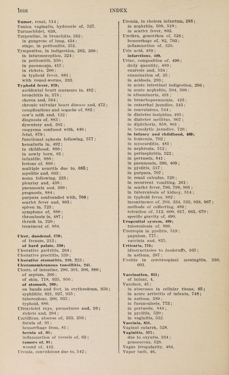 Tumor, renal, 514 ; Tunica vaginalis, hydrocele of, 527. Turmschadel, 639. Turpentine, in bronchitis, 382 ; in gangrene of lung, 434 ; stupe, in peritonitis, 351. Tympanites, in indigestion, 283, 309 ; in intussusception, 324 ; in peritonitis, 350 ; in pneumonia, 415 ; in rickets, 200 ; in typhoid fever, 881 ; with round-worms, 333. Typhoid fever, 879; accidental heart murmurs in, 482 ; bronchitis in, 378 ; chorea and, 564 ; chronic valvular heart disease and, 472 ; complications and sequelae of, 882 ; cow’s milk and, 122 ; diagnosis of, 883 : dysentery and, 302 ; empyema confused with, 446 ; fetal, 879 ; functional aphasia following, 577 ; hematuria in, 492 ; in childhood, 880 ; in newly born, 61 ; infantile, 880 ; lesions of, 880 ; multiple neuritis due to, 685 ; myelitis and, 663 ; noma following, 223 ; pleurisy and, 438 ; pneumonia and, 390 ; prognosis, 884 ; purpura confounded with, 708 ; scarlet fever and, 805 ; spleen in, 723 ; symptoms of, 880 ; thrombosis in, 487 ; thrush in, 220 ; treatment of, 884. Ulcer, duodenal, 270; of frenum, 213 ; of hard palate, 220; Ulcerative gastritis, 264 ; Ulcerative proctitis, 339 ; Ulcerative stomatitis, 218, 223 ; Ulceromembranous tonsillitis, 241. Ulcers, of intestine, 296, 301, 306, 880 ; of septum, 366 ; of skin, 718, 935, 956 ; of stomach, 269; on hands and feet, in erythredema, 956; syphilitic, 921, 927, 935 ; tuberculous, 306, 935 ; typhoid, 880. Ultraviolet rays, prematures and, 10; rickets and, 204 ; Umbilicus, abscess of, 333, 356 ; fistula of, 91 ; hemorrhage from, 81 ; hernia of, 93; inflammation of vessels of, 63 ; tumors of, 91; wound of, 442. Uremia, convulsions due to, 542 ; Uremia, in cholera infantum, 288 ; in nephritis, 508, 510 ; in scarlet fever, 802. Urethra, gonorrhea of, 526 ; hemorrhage of, 82, 703; inflammation of, 526. Uric acid, 489 ; infarctions, 499. Urine, composition of, 490 ; daily quantity, 489 ; enuresis and, 534 ; examination of, 35 ; in acidosis, 289 ; in acute intestinal indigestion, 286 ; in acute nephritis, 504, 509 ; in albuminuria, 491 ; in bronchopneumonia, 423 ; in catarrhal jaundice, 343 ; in convulsions, 544 ; in diabetes insipidus, 495 ; in diabetes mellitus, 967 ; in diphtheria, 858, 861 ; in hemolytic jaundice, 726 ; in infancy and childhood, 489; in leukemia, 702 ; in myocarditis, 481 ; in nephrosis, 512 ; in perinephritis, 522 ; in pertussis, 841 ; in pneumonia, 396, 409 ; in pyelitis, 517 ; in purpura, 707 ; in renal calculus, 520 ; in recurrent vomiting, 261 ; in scarlet fever, 796, 798, 801 ; in tuberculosis of kidney, 514 ; in typhoid fever, 882 ; incontinence of, 209, 334, 533, 938, 967 ; methods of collecting, 489 ; retention of, 512, 600, 617, 663, 670 ; specific gravity of, 490. Urogenital system, 489; tuberculosis of, 898. Urotropin in pyelitis, 519 ; papulosa, 775 ; vaccinia and, 835. Urticaria, 774; idiosyncrasies to foodstuffs, 165 ; in asthma, 387 ; Uveitis in cerebrospinal meningitis, 598, 601. Vaccination, 831; of infant, 4. Vaccines, 45 ; in abscesses in cellular tissue, 65; in acute arthritis of infants, 748 ; in asthma, 389 ; in furunculosis, 773 ; in pertussis, 844 ; in pyelitis, 520 ; in vaginitis, 532. Vaccinia, 831. Vaginal catarrh, 528. Vaginitis, 527; due to oxyuris, 334 ; gonococcus, 528. Vagus irregularity, 484. Vapor bath, 46.