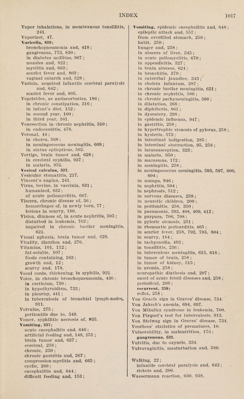Vapor inhalations, in membranous tonsillitis, 241. Vaporizer, 47. Varicella, 829; bronchopneumonia and, 418 ; gangrenosa, 773, 830 ; in diabetes mellitus, 967 ; measles and, 822 ; myelitis and, 663 ; scarlet fever and, 803 ; vaginal catarrh and, 528 ; Variola, acquired infantile cerebral paralysis and, 642 ; scarlet fever and, 805. Vegetables, as antiscorbutics, 186 ; in chronic constipation, 316 ; in infant's diet, 152 ; in second year, 160 ; in third year, 161. Venesection in chronic nephritis, 510 ; in endocarditis, 478. Veronal, 44 ; in chorea, 568 ; in meningococcus meningitis, 609 ; in status epilepticus, 562. Vertigo, brain tumor and, 628 ; in cerebral syphilis, 937 ; in malaria, 952. Vesical calculus, 537. Vesicular stomatitis, 217. Vincent’s angina, 241. Virus, bovine, in vaccinia, 831 ; humanized, 832 ; of acute poliomyelitis, 667. Viscera, chronic disease of, 36 ; hemorrhages of, in newly born, 77 ; lesions in scurvy, 180. Vision, dimness of, in acute nephritis, 505 ; disturbed in leukemia, 702 ; impaired in chronic basilar meningitis, 621. Visual aphasia, brain tumor and, 628. Vitality, diarrhea and, 276. Vitamins, 101, 112 ; fat-soluble, 107 ; foods containing, 163 ; growth and, 12 ; scurvy and, 178. Vocal cords, thickening, in syphilis, 922. Voice, in chronic bronchopneumonia, 430 ; in cretinism, 730 ; in hypothyroidism, 733 ; in pleurisy, 441 ; in tuberculosis of bronchial lymph-nodes, 911. Volvulus, 275 ; peritonitis due to, 349. Vomer, syphilitic necrosis of, 935. Vomiting, 257; acute encephalitis and, 646 ; artificial feeding and, 148, 151 ; brain tumor and, 627 ; cerebral, 258 ; chronic, 259 ; chronic gastritis and, 267 ; compression-myelitis and, 665 ; cyclic, 260 ; encephalitis and, 644 ; difficult feeding and, 153 ; Vomiting, epidemic encephalitis and, 648 ; epileptic attack and, 557 ; from overfilled stomach, 258 ; habit, 259 ; hunger and, 258 ; in abscess of liver, 345 ; in acute poliomyelitis, 670; in appendicitis, 327 ; in brain abscess, 624 ; in bronchitis, 379 ; in catarrhal jaundice, 343 ; in cholera infantum, 287 ; in chronic basilar meningitis, 621; in chronic nephritis, 509 ; in chronic pachymeningitis, 590 ; in dilatation, 268 ; in diphtheria, 861 ; in dysentery, 298 ; in epidemic influenza, 947 ; in gastritis, 258 ; in hypertrophic stenosis of pylorus, 258 ; in hysteria, 573 ; in intestinal indigestion, 285 ; in intestinal obstruction, 95, 258 ; in intussusception, 323 ; in malaria, 950 ; in marasmus, 172 ; in meningitis, 258 ; in meningococcus meningitis, 595, 597, 600, 604 ; in mumps, 846 ; in nephritis, 504 ; in nephrosis, 512 ; in nervous diseases, 258 ; in neurotic children, 209 ; in peritonitis, 258, 350; in pneumonia, 393, 408, 409, 412 ; in purpura, 706, 708 ; in pyloric stenosis, 251 ; in rheumatic pericarditis, 465 ; in scarlet fever, 258, 792, 795, 804 ; in scurvy, 184 ; in tachycardia, 483 ; in tonsillitis, 236 ; in tuberculous meningitis, 615, 618 ; in tumor of brain, 258 ; in tumor of kidney, 515 ; in uremia, 258 ; neuropathic diathesis and, 207 ; onset of acute febril diseases and, 258 ; periodical, 260 ; recurrent, 259; reflex, 258 ; Von Graefe sign in Graves’ disease, 734. Von Jaksch’s anemia, 694, 697. Von Mikulicz syndrome in leukemia, 700. Von Pirquet’s test for tuberculosis, 913. Von Stelwag sign in Graves’ disease, 734. Voorhees’ statistics of prematures, 10. Vulnerability, in malnutrition, 176 ; gangrenous, 532. Vulvitis, due to oxyuris, 334. Vulvovaginitis, masturbation and, 580. Walking, 22 ; infantile cerebral paralysis and, 642 ; rickets and, 206. Wassermann reaction, 930, 938.