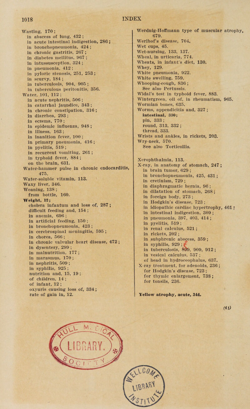 Wasting, 170 ; in abscess of lung, 432 ; in acute intestinal indigestion, 286 ; in bronchopneumonia, 424 ; in chronic gastritis, 267 ; in diabetes mellitus, 967 ; in intussusception, 324 ; in pneumonia, 412 ; in pyloric stenosis, 251, 253 ; in scurvy, 184 ; in tuberculosis, 904, 905 ; in tuberculous peritonitis, 356. Water, 101, 112 ; in acute nephritis, 506 ; in catarrhal jaundice, 343 ; in chronic constipation, 316 ; in diarrhea, 293 ; in eczema, 770 ; in epidemic influenza, 948 ; in illness, 163 ; in inanition fever, 100 ; in primary pneumonia, 416 ; in pyelitis, 519 ; in recurrent vomiting, 261 ; in typhoid fever, 884 ; on the brain, 631. Water-hammer pulse in chronic endocarditis, 475. Water-soluble vitamin, 113. Waxy liver, 346. Weaning, 138 ; from bottle, 160. Weight, 12; cholera infantum and loss of, 287 ; difficult feeding and, 154 ; in anemia, 696 ; in artificial feeding, 150 ; in bronchopneumonia, 423 ; in cerebrospinal meningitis, 595 ; in chorea, 566 ; in chronic valvular heart disease, 472 ; in dysentery, 299 ; in malnutrition, 177 ; in marasmus, 170 ; in nephritis, 509 ; in syphilis, 925 ; nutrition and, 15, 19 ; of children, 14 ; of infant, 12 ; oxyuris causing loss of, 334 ; rate of gain in, 12. Werdnig-Hoffmann type of muscular atrophy, 679. Werlhof’s disease, 704. Wet cups, 45. Wet-nursing, 133, 137. Wheal, in urticaria, 774. Wheats, in infant's diet, 130. Whey, 129. White pneumonia, 922. White swelling, 759. Whooping-cough, 836 ; See also Pertussis. Widal’s test in typhoid fever, 883. Wintergreen, oil of, in rheumatism, 965. Wormian bones, 635. Worms, appendicitis and, 327 ; intestinal, 330; pin, 333 ; round, 313, 332 ; thread, 333. Wrists and ankles, in rickets, 203. Wry-neck, 570. See also Torticollis. Xerophthalmia, 113. X-ray, in anatomy of stomach, 247 ; in brain tumor, 629 ; in bronchopneumonia, 425, 431; in cretinism, 729 ; in diaphragmatic hernia, 96 ; in dilatation of stomach, 268 ; in foreign body, 273 ; in Hodgkin’s disease, 723 ; in idiopathic cardiac hypertrophy, 461 j in intestinal indigestion, 309 ; in pneumonia, 397, 403, 414 ; in pyelitis, 519 ; in renal calculus, 521 ; in rickets, 202 ; in subphrenic abscess, 359 ; in syphilis, 929 ; in tuberculosis, 8#9, 909, 912 ; in vesical calculus, 537 ; of head in hydroceophalus, 637. X-ray treatment, for adenoids, 236 ; for Hodgkin’s disease, 723 ; for thymic enlargement, 738 ; for tonsils, 236. Yellow atrophy, acute, 344. (41)