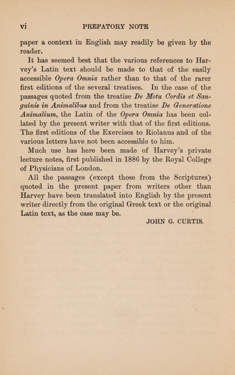 paper a context in English may readily be given by the reader. It has seemed best that the various references to Har¬ vey’s Latin text should be made to that of the easily accessible Opera Omnia rather than to that of the rarer first editions of the several treatises. In the case of the passages quoted from the treatise De Motu Cordis et San¬ guinis in Animalibus and from the treatise De Greneratione Animalium, the Latin of the Opera Omnia has been col¬ lated by the present writer with that of the first editions. The first editions of the Exercises to Riolanus and of the various letters have not been accessible to him. Much use has here been made of Harvey’s private lecture notes, first published in 1886 by the Royal College of Physicians of London. All the passages (except those from the Scriptures) quoted in the present paper from writers other than Harvey have been translated into English by the present writer directly from the original Greek text or the original Latin text, as the case may be. JOHN G. CURTIS.