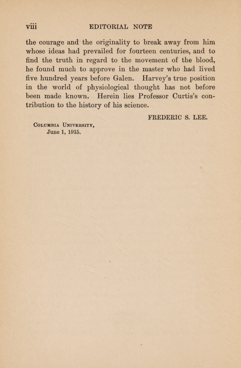 the courage and the originality to break away from him whose ideas had prevailed for fourteen centuries, and to find the truth in regard to the movement of the blood, he found much to approve in the master who had lived five hundred years before Galen. Harvey’s true position in the world of physiological thought has not before been made known. Herein lies Professor Curtis’s con¬ tribution to the history of his science. Columbia University, June 1, 1915. FREDERIC S. LEE.