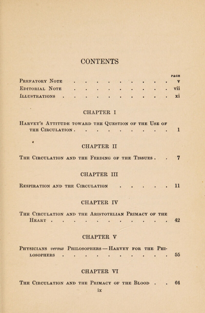 CONTENTS PAGE Prefatory Note.. . . . v Editorial Note • *•••••• Vll Illustrations * CHAPTER I Harvey’s Attitude toward the Question of the Use of the Circulation . .1 « CHAPTER II The Circulation and the Feeding of the Tissues . . 7 CHAPTER III Respiration and the Circulation ..... 11 CHAPTER IY The Circulation and the Aristotelian Primacy of the Heart . . 42 CHAPTER V Physicians versus Philosophers — Harvey for the Phi- losophers .. 55 CHAPTER VI The Circulation and the Primacy of the Blood . . 64