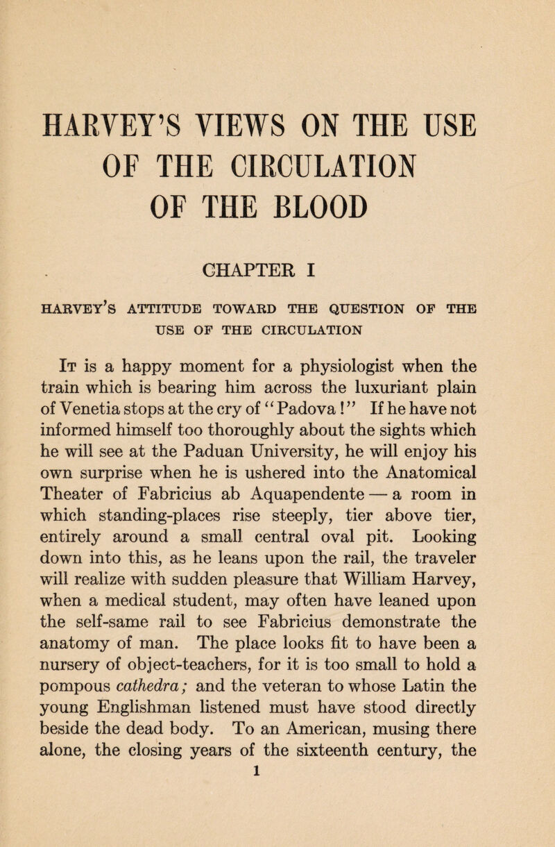 HARVEY’S VIEWS ON THE USE OF THE CIRCULATION OF THE BLOOD CHAPTER I habvey’s attitude toward the question of the USE OF THE CIRCULATION It is a happy moment for a physiologist when the train which is bearing him across the luxuriant plain of Venetia stops at the cry of‘‘ Padova!y’ If he have not informed himself too thoroughly about the sights which he will see at the Paduan University, he will enjoy his own surprise when he is ushered into the Anatomical Theater of Fabricius ab Aquapendente — a room in which standing-places rise steeply, tier above tier, entirely around a small central oval pit. Looking down into this, as he leans upon the rail, the traveler will realize with sudden pleasure that William Harvey, when a medical student, may often have leaned upon the self-same rail to see Fabricius demonstrate the anatomy of man. The place looks fit to have been a nursery of object-teachers, for it is too small to hold a pompous cathedra; and the veteran to whose Latin the young Englishman listened must have stood directly beside the dead body. To an American, musing there alone, the closing years of the sixteenth century, the