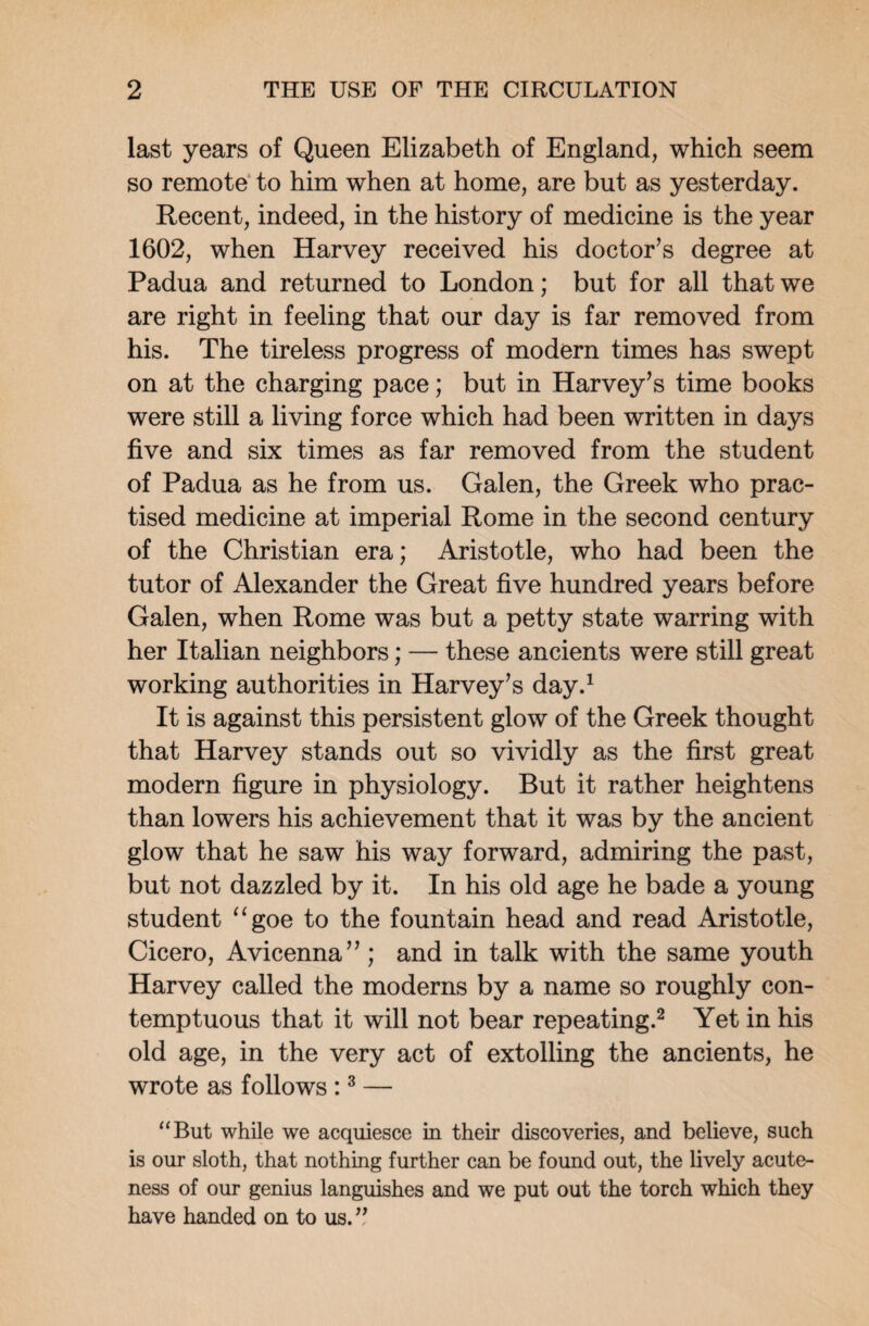 last years of Queen Elizabeth of England, which seem so remote to him when at home, are but as yesterday. Recent, indeed, in the history of medicine is the year 1602, when Harvey received his doctor’s degree at Padua and returned to London; but for all that we are right in feeling that our day is far removed from his. The tireless progress of modern times has swept on at the charging pace; but in Harvey’s time books were still a living force which had been written in days five and six times as far removed from the student of Padua as he from us. Galen, the Greek who prac¬ tised medicine at imperial Rome in the second century of the Christian era; Aristotle, who had been the tutor of Alexander the Great five hundred years before Galen, when Rome was but a petty state warring with her Italian neighbors; — these ancients wTere still great working authorities in Harvey’s day.1 It is against this persistent glow of the Greek thought that Harvey stands out so vividly as the first great modern figure in physiology. But it rather heightens than lowers his achievement that it was by the ancient glow that he saw his way forward, admiring the past, but not dazzled by it. In his old age he bade a young student ugoe to the fountain head and read Aristotle, Cicero, Avicenna”; and in talk with the same youth Harvey called the moderns by a name so roughly con¬ temptuous that it will not bear repeating.2 Yet in his old age, in the very act of extolling the ancients, he wrote as follows :3 — “But while we acquiesce in their discoveries, and believe, such is our sloth, that nothing further can be found out, the lively acute¬ ness of our genius languishes and we put out the torch which they have handed on to us. ”