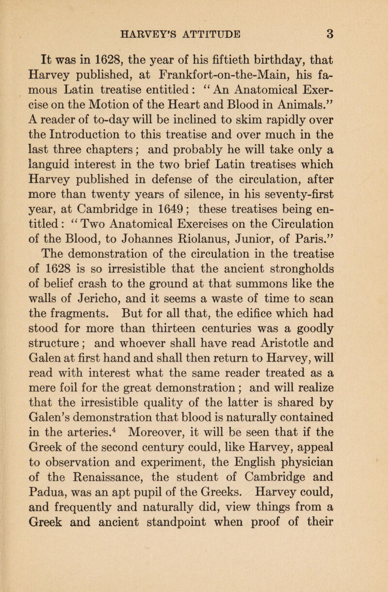 It was in 1628, the year of his fiftieth birthday, that Harvey published, at Frankfort-on-the-Main, his fa¬ mous Latin treatise entitled: “An Anatomical Exer¬ cise on the Motion of the Heart and Blood in Animals.” A reader of to-day will be inclined to skim rapidly over the Introduction to this treatise and over much in the last three chapters; and probably he will take only a languid interest in the two brief Latin treatises which Harvey published in defense of the circulation, after more than twenty years of silence, in his seventy-first year, at Cambridge in 1649; these treatises being en¬ titled : “ Two Anatomical Exercises on the Circulation of the Blood, to Johannes Riolanus, Junior, of Paris.” The demonstration of the circulation in the treatise of 1628 is so irresistible that the ancient strongholds of belief crash to the ground at that summons like the walls of Jericho, and it seems a waste of time to scan the fragments. But for all that, the edifice wdiich had stood for more than thirteen centuries was a goodly structure; and whoever shall have read Aristotle and Galen at first hand and shall then return to Harvey, will read with interest what the same reader treated as a mere foil for the great demonstration; and will realize that the irresistible quality of the latter is shared by Galen’s demonstration that blood is naturally contained in the arteries.4 Moreover, it will be seen that if the Greek of the second century could, like Harvey, appeal to observation and experiment, the English physician of the Renaissance, the student of Cambridge and Padua, was an apt pupil of the Greeks. Harvey could, and frequently and naturally did, view things from a Greek and ancient standpoint when proof of their