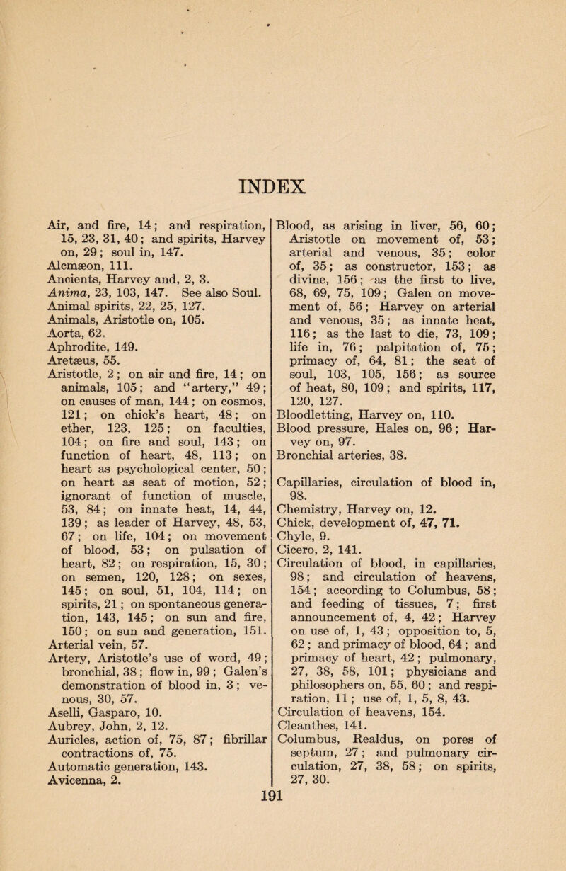 INDEX Air, and fire, 14; and respiration, 15, 23, 31, 40; and spirits, Harvey on, 29 ; soul in, 147. Alcmaeon, 111. Ancients, Harvey and, 2, 3. Anima, 23, 103, 147. See also Soul. Animal spirits, 22, 25, 127. Animals, Aristotle on, 105. Aorta, 62. Aphrodite, 149. Aretseus, 55. Aristotle, 2; on air and fire, 14: on animals, 105; and “artery,” 49; on causes of man, 144 ; on cosmos, 121; on chick’s heart, 48; on ether, 123, 125; on faculties, 104; on fire and soul, 143; on function of heart, 48, 113; on heart as psychological center, 50; on heart as seat of motion, 52; ignorant of function of muscle, 53, 84; on innate heat, 14, 44, 139; as leader of Harvey, 48, 53, 67; on life, 104; on movement of blood, 53; on pulsation of heart, 82; on respiration, 15, 30; on semen, 120, 128; on sexes, 145; on soul, 51, 104, 114; on spirits, 21; on spontaneous genera¬ tion, 143, 145; on sun and fire, 150; on sun and generation, 151. Arterial vein, 57. Artery, Aristotle’s use of word, 49; bronchial, 38 ; flow in, 99 ; Galen’s demonstration of blood in, 3; ve¬ nous, 30, 57. Aselli, Gasparo, 10. Aubrey, John, 2, 12. Auricles, action of, 75, 87; fibrillar contractions of, 75. Automatic generation, 143. Avicenna, 2. Blood, as arising in liver, 56, 60; Aristotle on movement of, 53; arterial and venous, 35; color of, 35; as constructor, 153; as divine, 156; as the first to live, 68, 69, 75, 109; Galen on move¬ ment of, 56; Harvey on arterial and venous, 35; as innate heat, 116; as the last to die, 73, 109; life in, 76; palpitation of, 75; primacy of, 64, 81; the seat of soul, 103, 105, 156; as source of heat, 80, 109; and spirits, 117, 120, 127. Bloodletting, Harvey on, 110. Blood pressure, Hales on, 96; Har¬ vey on, 97. Bronchial arteries, 38. Capillaries, circulation of blood in, 98. Chemistry, Harvey on, 12. Chick, development of, 47, 71. Chyle, 9. Cicero, 2, 141. Circulation of blood, in capillaries, 98; and circulation of heavens, 154 ; according to Columbus, 58; and feeding of tissues, 7; first announcement of, 4, 42; Harvey on use of, 1, 43; opposition to, 5, 62 ; and primacy of blood, 64 ; and primacy of heart, 42; pulmonary, 27, 38, 58, 101; physicians and philosophers on, 55, 60 ; and respi¬ ration, 11; use of, 1, 5, 8, 43. Circulation of heavens, 154. Clean thes, 141. Columbus, Realdus, on pores of septum, 27; and pulmonary cir¬ culation, 27, 38, 58; on spirits, 27, 30.