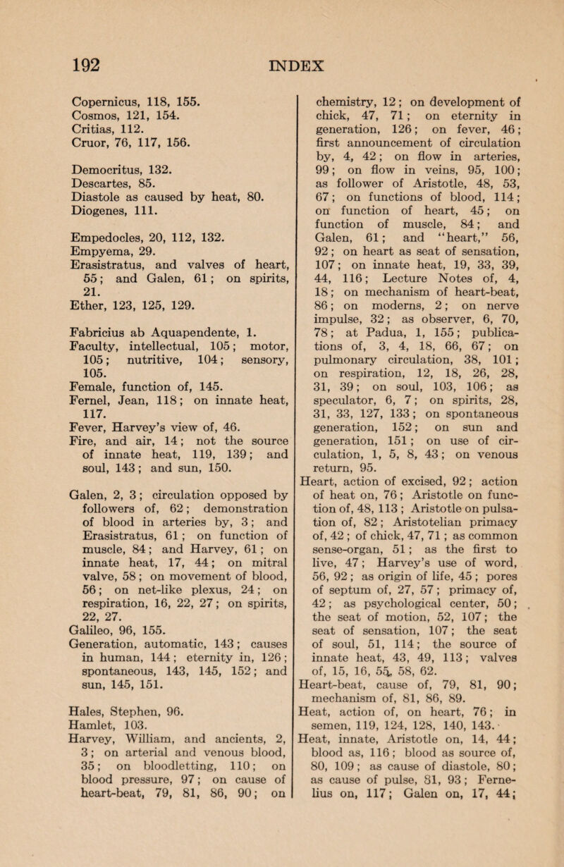 Copernicus, 118, 155. Cosmos, 121, 154. Critias, 112. Cruor, 76, 117, 156. Democritus, 132. Descartes, 85. Diastole as caused by heat, 80. Diogenes, 111. Empedocles, 20, 112, 132. Empyema, 29. Erasistratus, and valves of heart, 55; and Galen, 61; on spirits, 21. Ether, 123, 125, 129. Fabricius ab Aquapendente, 1. Faculty, intellectual, 105; motor, 105; nutritive, 104; sensory, 105. Female, function of, 145. Fernel, Jean, 118; on innate heat, 117. Fever, Harvey’s view of, 46. Fire, and air, 14; not the source of innate heat, 119, 139; and soul, 143; and sun, 150. Galen, 2, 3; circulation opposed by followers of, 62; demonstration of blood in arteries by, 3; and Erasistratus, 61; on function of muscle, 84; and Harvey, 61; on innate heat, 17, 44; on mitral valve, 58; on movement of blood, 56; on net-like plexus, 24; on respiration, 16, 22, 27; on spirits, 22, 27. Galileo, 96, 155. Generation, automatic, 143; causes in human, 144 ; eternity in, 126; spontaneous, 143, 145, 152; and sun, 145, 151. Hales, Stephen, 96. Hamlet, 103. Harvey, William, and ancients, 2, 3; on arterial and venous blood, 35; on bloodletting, 110; on blood pressure, 97; on cause of heart-beat, 79, 81, 86, 90; on chemistry, 12 ; on development of chick, 47, 71; on eternity in generation, 126; on fever, 46; first announcement of circulation by, 4, 42; on flow in arteries, 99; on flow in veins, 95, 100; as follower of Aristotle, 48, 53, 67; on functions of blood, 114; on function of heart, 45; on function of muscle, 84; and Galen, 61; and “heart,” 56, 92; on heart as seat of sensation, 107; on innate heat, 19, 33, 39, 44, 116; Lecture Notes of, 4, 18; on mechanism of heart-beat, 86; on moderns, 2; on nerve impulse, 32; as observer, 6, 70, 78; at Padua, 1, 155; publica¬ tions of, 3, 4, 18, 66, 67; on pulmonary circulation, 38, 101; on respiration, 12, 18, 26, 28, 31, 39; on soul, 103, 106; as speculator, 6, 7; on spirits, 28, 31, 33, 127, 133; on spontaneous generation, 152; on sun and generation, 151; on use of cir¬ culation, 1, 5, 8, 43; on venous return, 95. Heart, action of excised, 92; action of heat on, 76; Aristotle on func¬ tion of, 48, 113 ; Aristotle on pulsa¬ tion of, 82; Aristotelian primacy of, 42 ; of chick, 47, 71; as common sense-organ, 51; as the first to live, 47; Harvey’s use of word, 56, 92 ; as origin of life, 45 ; pores of septum of, 27, 57; primacy of, 42; as psychological center, 50; the seat of motion, 52, 107; the seat of sensation, 107; the seat of soul, 51, 114; the source of innate heat, 43, 49, 113; valves of, 15, 16, 5& 58, 62. Heart-beat, cause of, 79, 81, 90; mechanism of, 81, 86, 89. Heat, action of, on heart, 76; in semen, 119, 124, 128, 140, 143.- Heat, innate, Aristotle on, 14, 44; blood as, 116; blood as source of, 80, 109; as cause of diastole, 80; as cause of pulse, 81, 93; Ferne- lius on, 117; Galen on, 17, 44;