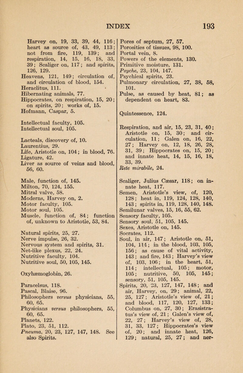 Harvey on, 19, 33, 39, 44, 116; heart as source of, 43, 49, 113; not from fire, 119, 139; and respiration, 14, 15, 16, 18, 33, 39; Scaliger on, 117; and spirits, 126, 129. Heavens, 121, 149; circulation of, and circulation of blood, 154. Heraclitus, 111. Hibernating animals, 77. Hippocrates, on respiration, 15, 20; on spirits, 20; works of, 15. Hofmann, Caspar, 5. Intellectual faculty, 105. Intellectual soul, 105. Lacteals, discovery of, 10. Laurentius, 29. Life, Aristotle on, 104; in blood, 76. Ligature, 42. Liver as source of veins and blood, 56, 60. Male, function of, 145. Milton, 70, 124, 155. Mitral valve, 58. Moderns, Harvey on, 2. Motor faculty, 105. Motor soul, 105. Muscle, function of, 84; function of, unknown to Aristotle, 53, 84. Natural spirits, 25, 27. Nerve impulse, 26, 32. Nervous system and spirits, 31. Net-like plexus, 22, 24. Nutritive faculty, 104. Nutritive soul, 50, 105, 145. Oxyhsemoglobin, 26. Paracelsus, 118. Pascal, Blaise, 96. Philosophers versus physicians, 55, 60, 65. Physicians versus philosophers, 55, 60, 65. Planets, 122. Plato, 23, 51, 112. Pneuma, 20, 23, 127, 147, 148. See also Spirits. Pores of septum, 27, 57. Porosities of tissues, 98, 100. Portal vein, 8. Powers of the elements, 130. Primitive moisture, 131. Psyche, 23, 104, 147. Psychical spirits, 23. Pulmonary circulation, 27, 38, 58, 101. Pulse, as caused by heat, 81; as dependent on heart, 83. Quintessence, 124. Respiration, and air, 15, 23, 31, 40; Aristotle on, 15, 30; and cir¬ culation, 11; Galen on, 16, 22, 27; Harvey on, 12, 18, 26, 28, 31, 39; Hippocrates on, 15, 20; and innate heat, 14, 15, 16, 18, 33, 39. Rete mirabile, 24. Scaliger, Julius Caesar, 118; on in¬ nate heat, 117. Semen, Aristotle’s view, of, 120, 128; heat in, 119, 124, 128, 140, 143; spirits in, 119, 128, 140, 148. Semilunar valves, 15, 16, 55, 62. Sensory faculty, 105. Sensory soul, 51, 105, 145. Sexes, Aristotle on, 145. Socrates, 112. Soul, in air, 147; Aristotle on, 51, 104, 114; in the blood, 103, 105, 156; as cause of vital activity, 143 ; and fire, 143 ; Harvey’s view of, 103, 106; in the heart, 51, 114; intellectual, 105; motor, 105; nutritive, 50, 105, 145; sensory, 51, 105, 145. Spirits, 20, 23, 127, 147, 148; and air, Harvey, on, 29; animal, 22, 25, 127; Aristotle’s view of, 21; and blood, 117, 120, 127, 133; Columbus on, 27, 30; Erasistra- tus’s view of, 21; Galen’s view of, 22, 27; Harvey’s view of, 28, 31, 33, 127; Hippocrates’s view of, 20; and innate heat, 126, 129; natural, 25, 27; and ner-